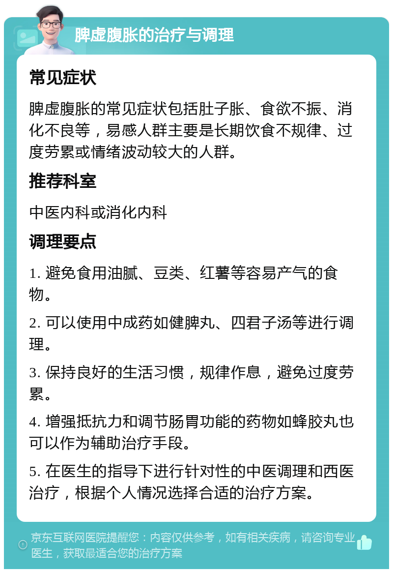 脾虚腹胀的治疗与调理 常见症状 脾虚腹胀的常见症状包括肚子胀、食欲不振、消化不良等，易感人群主要是长期饮食不规律、过度劳累或情绪波动较大的人群。 推荐科室 中医内科或消化内科 调理要点 1. 避免食用油腻、豆类、红薯等容易产气的食物。 2. 可以使用中成药如健脾丸、四君子汤等进行调理。 3. 保持良好的生活习惯，规律作息，避免过度劳累。 4. 增强抵抗力和调节肠胃功能的药物如蜂胶丸也可以作为辅助治疗手段。 5. 在医生的指导下进行针对性的中医调理和西医治疗，根据个人情况选择合适的治疗方案。