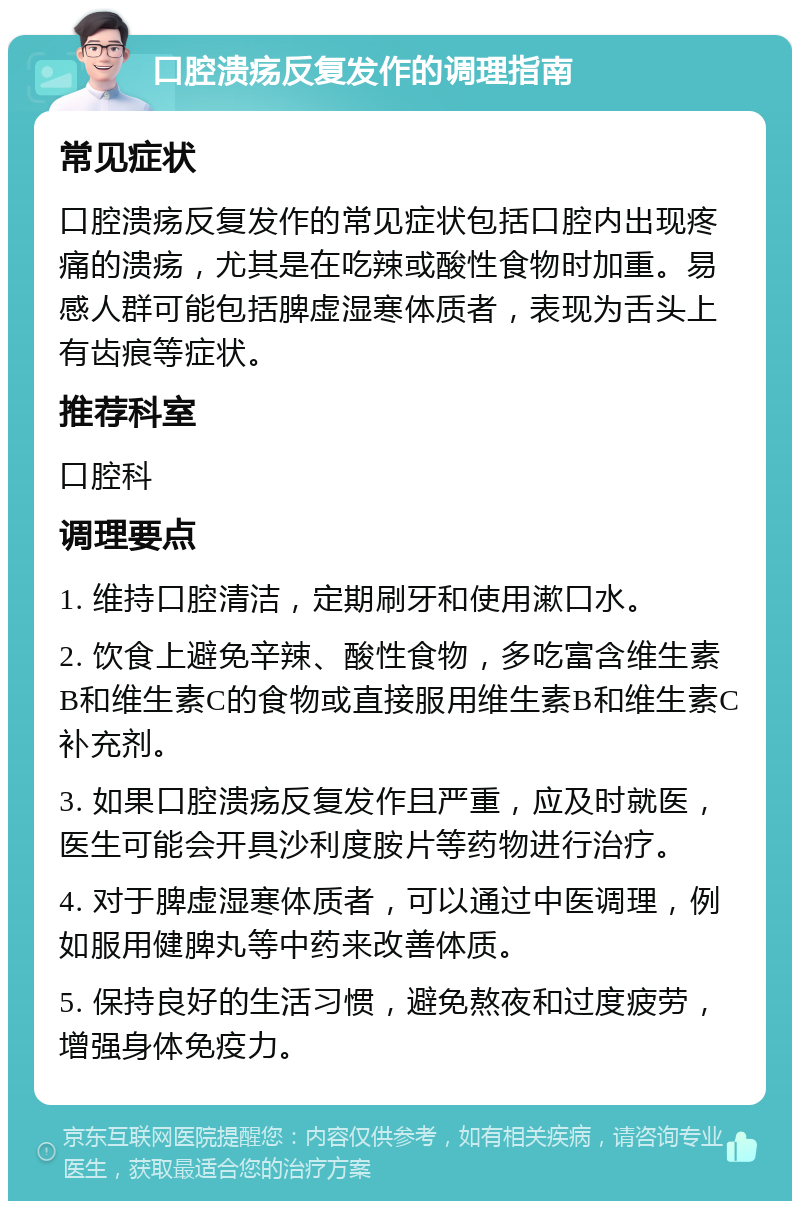 口腔溃疡反复发作的调理指南 常见症状 口腔溃疡反复发作的常见症状包括口腔内出现疼痛的溃疡，尤其是在吃辣或酸性食物时加重。易感人群可能包括脾虚湿寒体质者，表现为舌头上有齿痕等症状。 推荐科室 口腔科 调理要点 1. 维持口腔清洁，定期刷牙和使用漱口水。 2. 饮食上避免辛辣、酸性食物，多吃富含维生素B和维生素C的食物或直接服用维生素B和维生素C补充剂。 3. 如果口腔溃疡反复发作且严重，应及时就医，医生可能会开具沙利度胺片等药物进行治疗。 4. 对于脾虚湿寒体质者，可以通过中医调理，例如服用健脾丸等中药来改善体质。 5. 保持良好的生活习惯，避免熬夜和过度疲劳，增强身体免疫力。