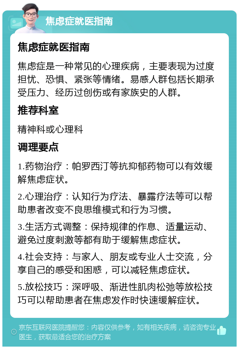 焦虑症就医指南 焦虑症就医指南 焦虑症是一种常见的心理疾病，主要表现为过度担忧、恐惧、紧张等情绪。易感人群包括长期承受压力、经历过创伤或有家族史的人群。 推荐科室 精神科或心理科 调理要点 1.药物治疗：帕罗西汀等抗抑郁药物可以有效缓解焦虑症状。 2.心理治疗：认知行为疗法、暴露疗法等可以帮助患者改变不良思维模式和行为习惯。 3.生活方式调整：保持规律的作息、适量运动、避免过度刺激等都有助于缓解焦虑症状。 4.社会支持：与家人、朋友或专业人士交流，分享自己的感受和困惑，可以减轻焦虑症状。 5.放松技巧：深呼吸、渐进性肌肉松弛等放松技巧可以帮助患者在焦虑发作时快速缓解症状。