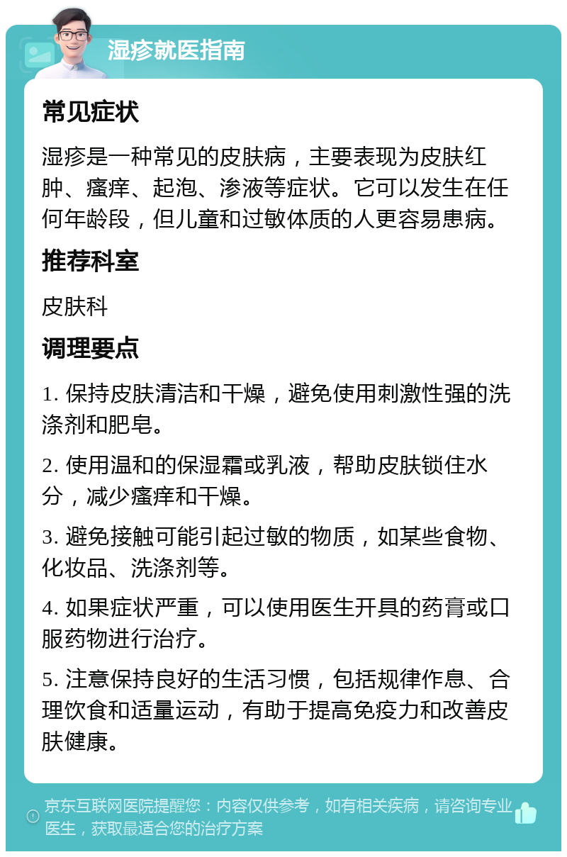 湿疹就医指南 常见症状 湿疹是一种常见的皮肤病，主要表现为皮肤红肿、瘙痒、起泡、渗液等症状。它可以发生在任何年龄段，但儿童和过敏体质的人更容易患病。 推荐科室 皮肤科 调理要点 1. 保持皮肤清洁和干燥，避免使用刺激性强的洗涤剂和肥皂。 2. 使用温和的保湿霜或乳液，帮助皮肤锁住水分，减少瘙痒和干燥。 3. 避免接触可能引起过敏的物质，如某些食物、化妆品、洗涤剂等。 4. 如果症状严重，可以使用医生开具的药膏或口服药物进行治疗。 5. 注意保持良好的生活习惯，包括规律作息、合理饮食和适量运动，有助于提高免疫力和改善皮肤健康。