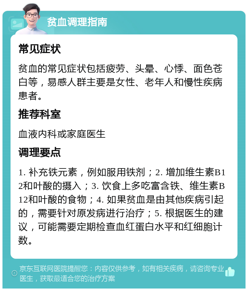 贫血调理指南 常见症状 贫血的常见症状包括疲劳、头晕、心悸、面色苍白等，易感人群主要是女性、老年人和慢性疾病患者。 推荐科室 血液内科或家庭医生 调理要点 1. 补充铁元素，例如服用铁剂；2. 增加维生素B12和叶酸的摄入；3. 饮食上多吃富含铁、维生素B12和叶酸的食物；4. 如果贫血是由其他疾病引起的，需要针对原发病进行治疗；5. 根据医生的建议，可能需要定期检查血红蛋白水平和红细胞计数。