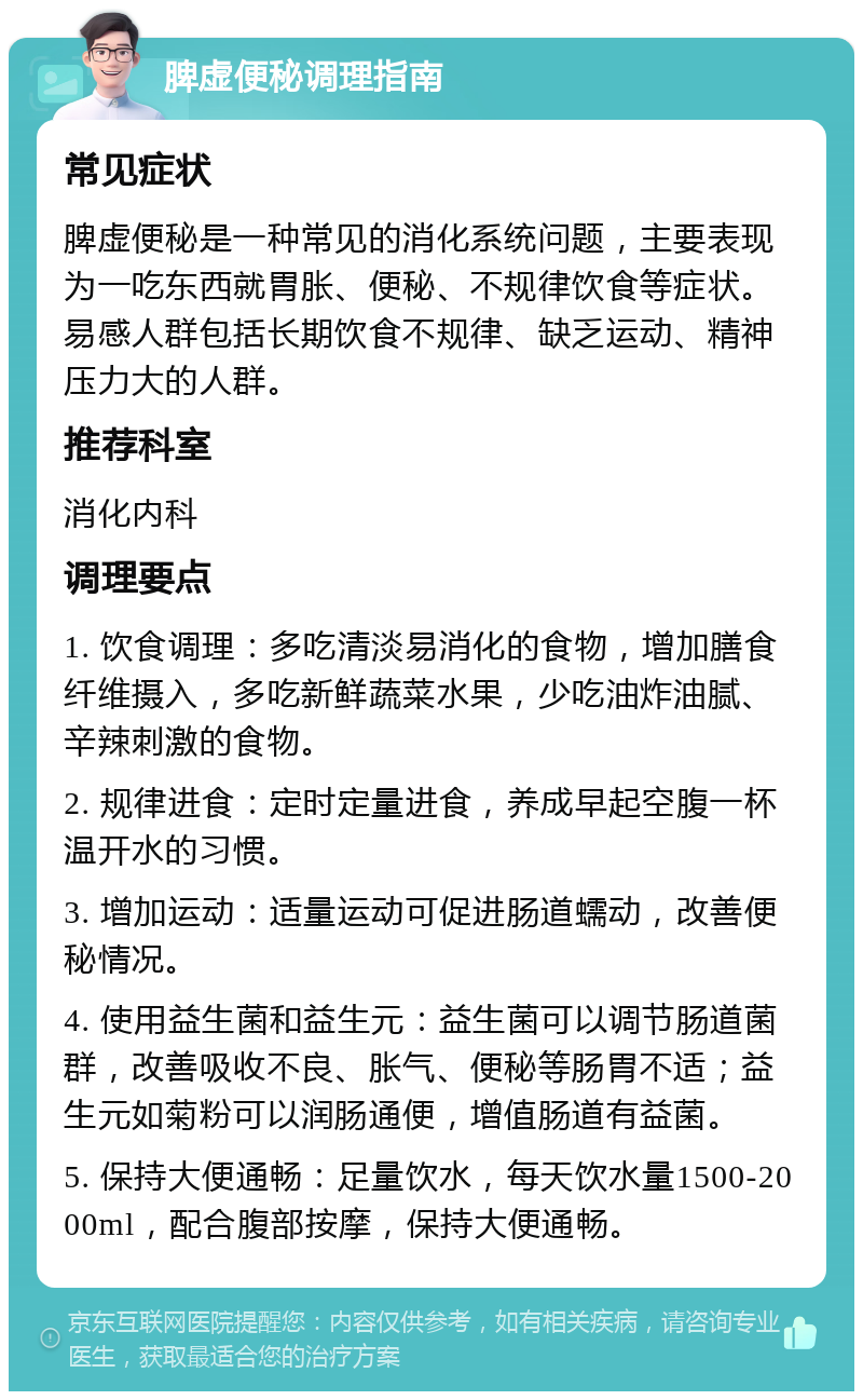 脾虚便秘调理指南 常见症状 脾虚便秘是一种常见的消化系统问题，主要表现为一吃东西就胃胀、便秘、不规律饮食等症状。易感人群包括长期饮食不规律、缺乏运动、精神压力大的人群。 推荐科室 消化内科 调理要点 1. 饮食调理：多吃清淡易消化的食物，增加膳食纤维摄入，多吃新鲜蔬菜水果，少吃油炸油腻、辛辣刺激的食物。 2. 规律进食：定时定量进食，养成早起空腹一杯温开水的习惯。 3. 增加运动：适量运动可促进肠道蠕动，改善便秘情况。 4. 使用益生菌和益生元：益生菌可以调节肠道菌群，改善吸收不良、胀气、便秘等肠胃不适；益生元如菊粉可以润肠通便，增值肠道有益菌。 5. 保持大便通畅：足量饮水，每天饮水量1500-2000ml，配合腹部按摩，保持大便通畅。