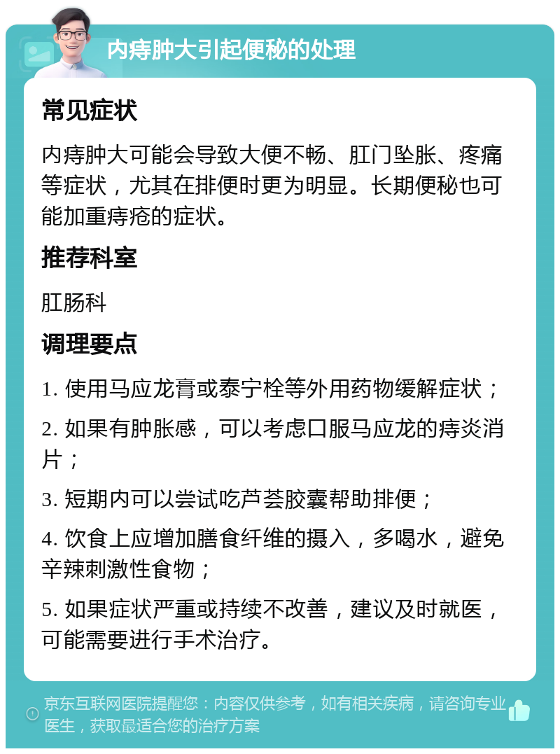 内痔肿大引起便秘的处理 常见症状 内痔肿大可能会导致大便不畅、肛门坠胀、疼痛等症状，尤其在排便时更为明显。长期便秘也可能加重痔疮的症状。 推荐科室 肛肠科 调理要点 1. 使用马应龙膏或泰宁栓等外用药物缓解症状； 2. 如果有肿胀感，可以考虑口服马应龙的痔炎消片； 3. 短期内可以尝试吃芦荟胶囊帮助排便； 4. 饮食上应增加膳食纤维的摄入，多喝水，避免辛辣刺激性食物； 5. 如果症状严重或持续不改善，建议及时就医，可能需要进行手术治疗。