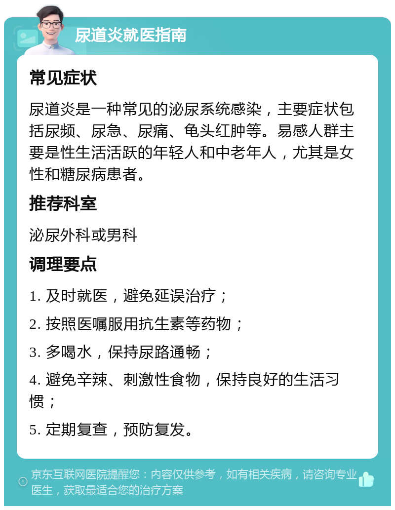 尿道炎就医指南 常见症状 尿道炎是一种常见的泌尿系统感染，主要症状包括尿频、尿急、尿痛、龟头红肿等。易感人群主要是性生活活跃的年轻人和中老年人，尤其是女性和糖尿病患者。 推荐科室 泌尿外科或男科 调理要点 1. 及时就医，避免延误治疗； 2. 按照医嘱服用抗生素等药物； 3. 多喝水，保持尿路通畅； 4. 避免辛辣、刺激性食物，保持良好的生活习惯； 5. 定期复查，预防复发。