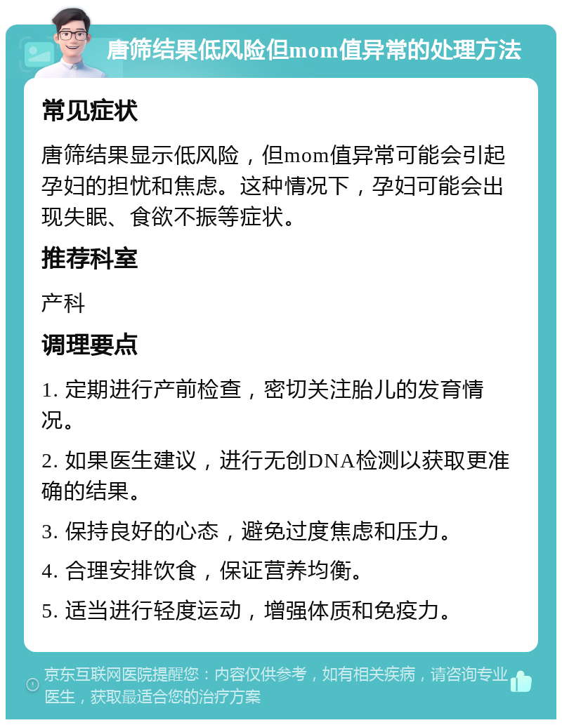 唐筛结果低风险但mom值异常的处理方法 常见症状 唐筛结果显示低风险，但mom值异常可能会引起孕妇的担忧和焦虑。这种情况下，孕妇可能会出现失眠、食欲不振等症状。 推荐科室 产科 调理要点 1. 定期进行产前检查，密切关注胎儿的发育情况。 2. 如果医生建议，进行无创DNA检测以获取更准确的结果。 3. 保持良好的心态，避免过度焦虑和压力。 4. 合理安排饮食，保证营养均衡。 5. 适当进行轻度运动，增强体质和免疫力。