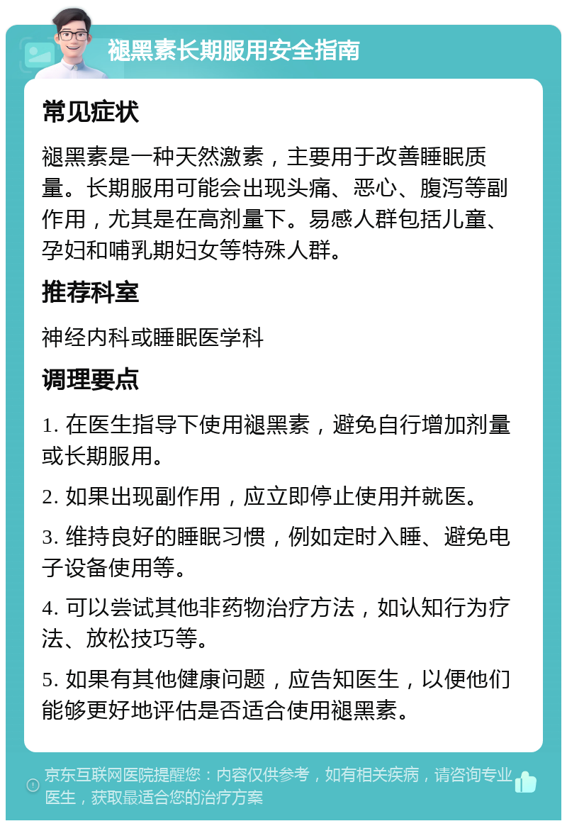 褪黑素长期服用安全指南 常见症状 褪黑素是一种天然激素，主要用于改善睡眠质量。长期服用可能会出现头痛、恶心、腹泻等副作用，尤其是在高剂量下。易感人群包括儿童、孕妇和哺乳期妇女等特殊人群。 推荐科室 神经内科或睡眠医学科 调理要点 1. 在医生指导下使用褪黑素，避免自行增加剂量或长期服用。 2. 如果出现副作用，应立即停止使用并就医。 3. 维持良好的睡眠习惯，例如定时入睡、避免电子设备使用等。 4. 可以尝试其他非药物治疗方法，如认知行为疗法、放松技巧等。 5. 如果有其他健康问题，应告知医生，以便他们能够更好地评估是否适合使用褪黑素。