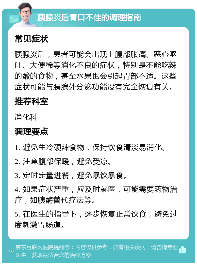 胰腺炎后胃口不佳的调理指南 常见症状 胰腺炎后，患者可能会出现上腹部胀痛、恶心呕吐、大便稀等消化不良的症状，特别是不能吃辣的酸的食物，甚至水果也会引起胃部不适。这些症状可能与胰腺外分泌功能没有完全恢复有关。 推荐科室 消化科 调理要点 1. 避免生冷硬辣食物，保持饮食清淡易消化。 2. 注意腹部保暖，避免受凉。 3. 定时定量进餐，避免暴饮暴食。 4. 如果症状严重，应及时就医，可能需要药物治疗，如胰酶替代疗法等。 5. 在医生的指导下，逐步恢复正常饮食，避免过度刺激胃肠道。