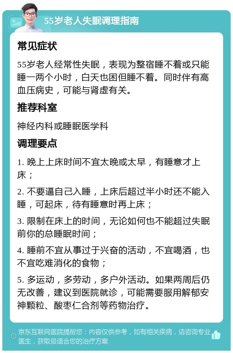 55岁老人失眠调理指南 常见症状 55岁老人经常性失眠，表现为整宿睡不着或只能睡一两个小时，白天也困但睡不着。同时伴有高血压病史，可能与肾虚有关。 推荐科室 神经内科或睡眠医学科 调理要点 1. 晚上上床时间不宜太晚或太早，有睡意才上床； 2. 不要逼自己入睡，上床后超过半小时还不能入睡，可起床，待有睡意时再上床； 3. 限制在床上的时间，无论如何也不能超过失眠前你的总睡眠时间； 4. 睡前不宜从事过于兴奋的活动，不宜喝酒，也不宜吃难消化的食物； 5. 多运动，多劳动，多户外活动。如果两周后仍无改善，建议到医院就诊，可能需要服用解郁安神颗粒、酸枣仁合剂等药物治疗。