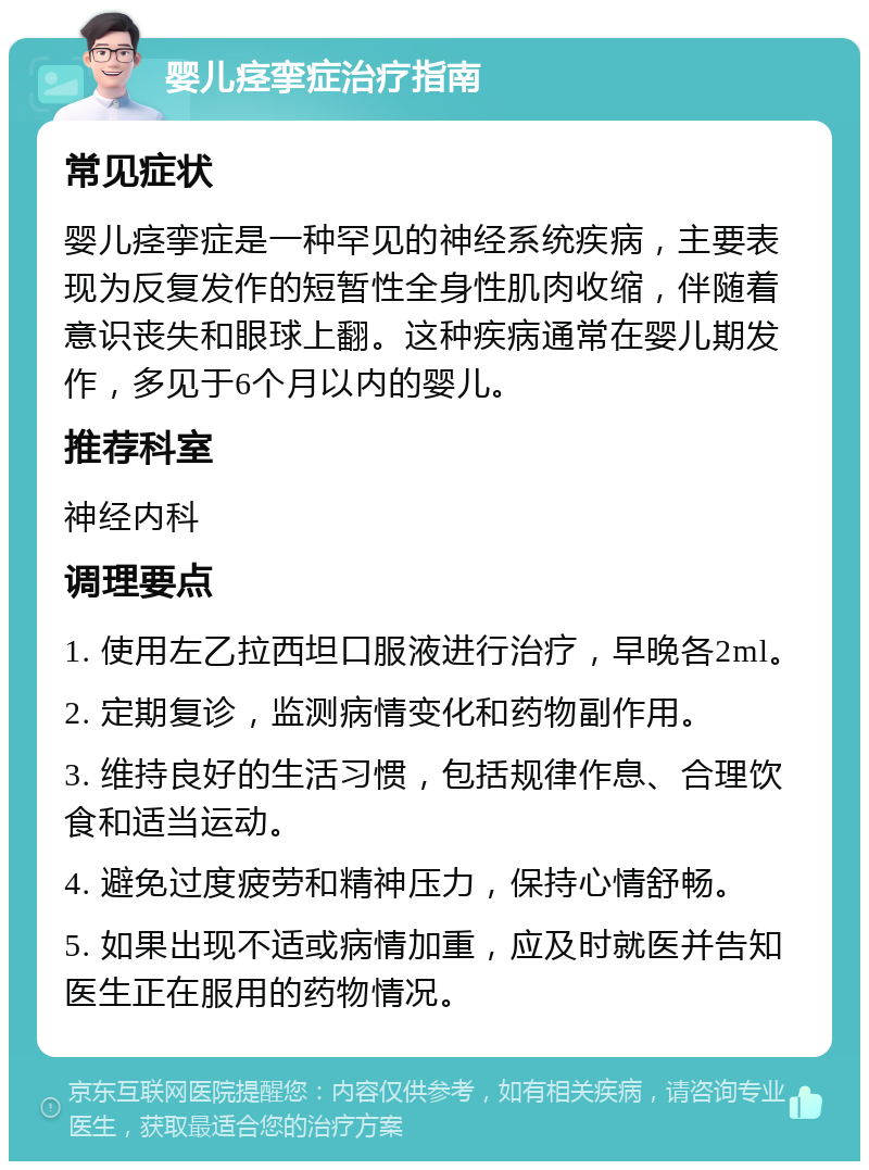 婴儿痉挛症治疗指南 常见症状 婴儿痉挛症是一种罕见的神经系统疾病，主要表现为反复发作的短暂性全身性肌肉收缩，伴随着意识丧失和眼球上翻。这种疾病通常在婴儿期发作，多见于6个月以内的婴儿。 推荐科室 神经内科 调理要点 1. 使用左乙拉西坦口服液进行治疗，早晚各2ml。 2. 定期复诊，监测病情变化和药物副作用。 3. 维持良好的生活习惯，包括规律作息、合理饮食和适当运动。 4. 避免过度疲劳和精神压力，保持心情舒畅。 5. 如果出现不适或病情加重，应及时就医并告知医生正在服用的药物情况。