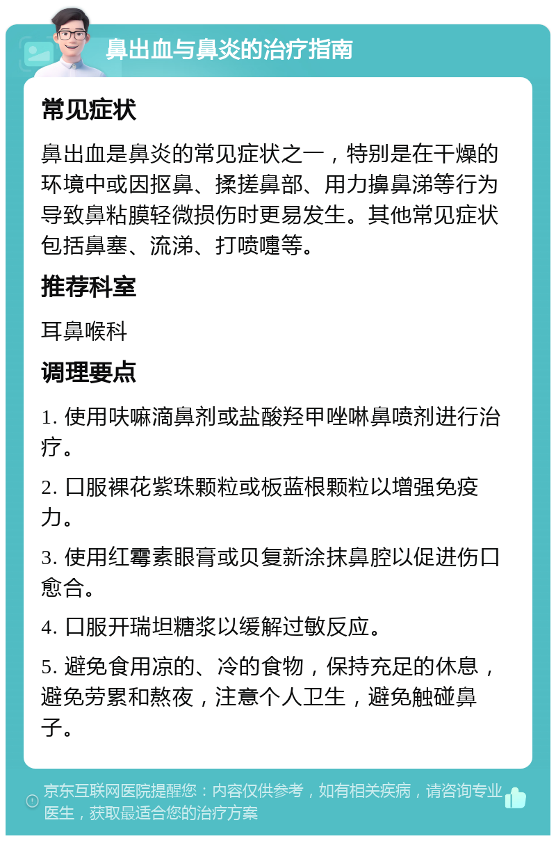 鼻出血与鼻炎的治疗指南 常见症状 鼻出血是鼻炎的常见症状之一，特别是在干燥的环境中或因抠鼻、揉搓鼻部、用力擤鼻涕等行为导致鼻粘膜轻微损伤时更易发生。其他常见症状包括鼻塞、流涕、打喷嚏等。 推荐科室 耳鼻喉科 调理要点 1. 使用呋嘛滴鼻剂或盐酸羟甲唑啉鼻喷剂进行治疗。 2. 口服裸花紫珠颗粒或板蓝根颗粒以增强免疫力。 3. 使用红霉素眼膏或贝复新涂抹鼻腔以促进伤口愈合。 4. 口服开瑞坦糖浆以缓解过敏反应。 5. 避免食用凉的、冷的食物，保持充足的休息，避免劳累和熬夜，注意个人卫生，避免触碰鼻子。