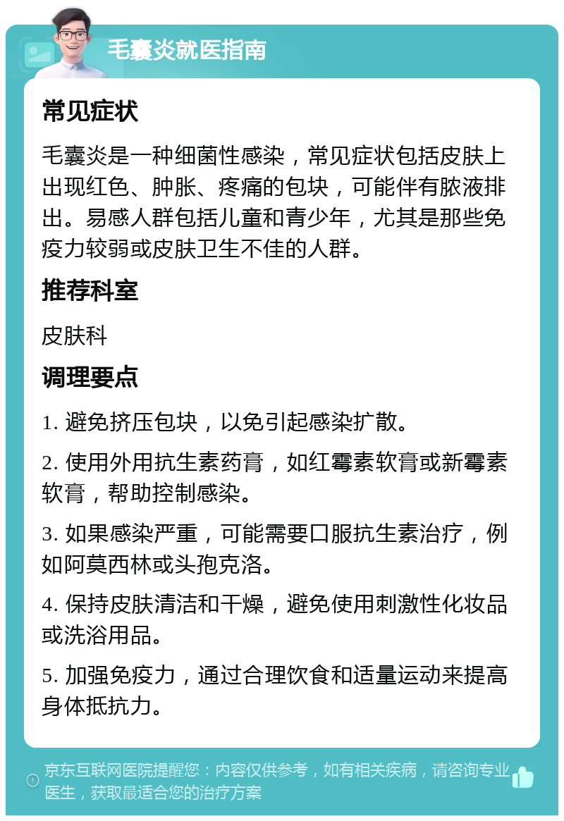 毛囊炎就医指南 常见症状 毛囊炎是一种细菌性感染，常见症状包括皮肤上出现红色、肿胀、疼痛的包块，可能伴有脓液排出。易感人群包括儿童和青少年，尤其是那些免疫力较弱或皮肤卫生不佳的人群。 推荐科室 皮肤科 调理要点 1. 避免挤压包块，以免引起感染扩散。 2. 使用外用抗生素药膏，如红霉素软膏或新霉素软膏，帮助控制感染。 3. 如果感染严重，可能需要口服抗生素治疗，例如阿莫西林或头孢克洛。 4. 保持皮肤清洁和干燥，避免使用刺激性化妆品或洗浴用品。 5. 加强免疫力，通过合理饮食和适量运动来提高身体抵抗力。