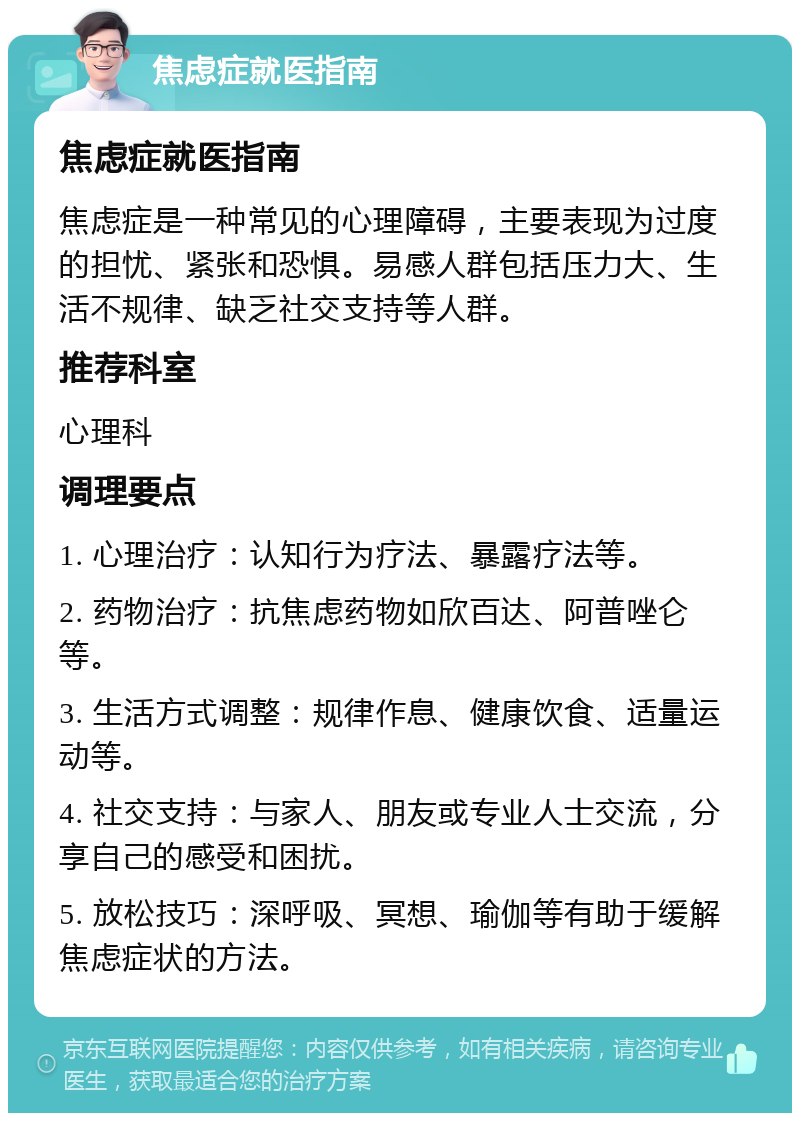 焦虑症就医指南 焦虑症就医指南 焦虑症是一种常见的心理障碍，主要表现为过度的担忧、紧张和恐惧。易感人群包括压力大、生活不规律、缺乏社交支持等人群。 推荐科室 心理科 调理要点 1. 心理治疗：认知行为疗法、暴露疗法等。 2. 药物治疗：抗焦虑药物如欣百达、阿普唑仑等。 3. 生活方式调整：规律作息、健康饮食、适量运动等。 4. 社交支持：与家人、朋友或专业人士交流，分享自己的感受和困扰。 5. 放松技巧：深呼吸、冥想、瑜伽等有助于缓解焦虑症状的方法。