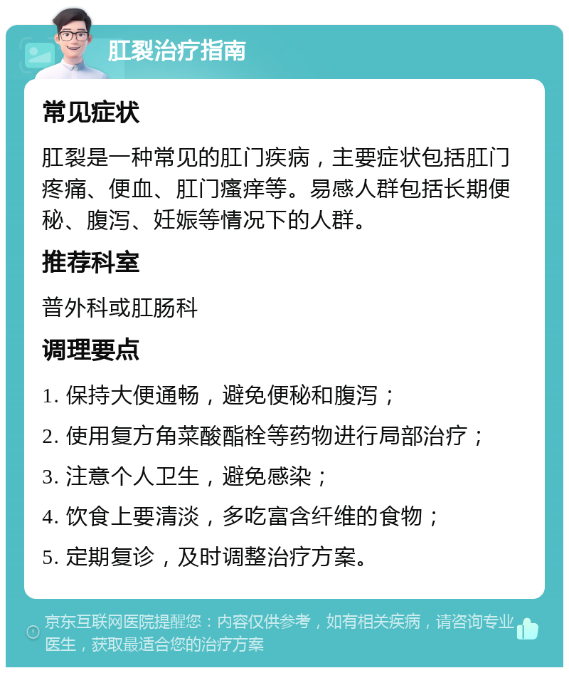 肛裂治疗指南 常见症状 肛裂是一种常见的肛门疾病，主要症状包括肛门疼痛、便血、肛门瘙痒等。易感人群包括长期便秘、腹泻、妊娠等情况下的人群。 推荐科室 普外科或肛肠科 调理要点 1. 保持大便通畅，避免便秘和腹泻； 2. 使用复方角菜酸酯栓等药物进行局部治疗； 3. 注意个人卫生，避免感染； 4. 饮食上要清淡，多吃富含纤维的食物； 5. 定期复诊，及时调整治疗方案。