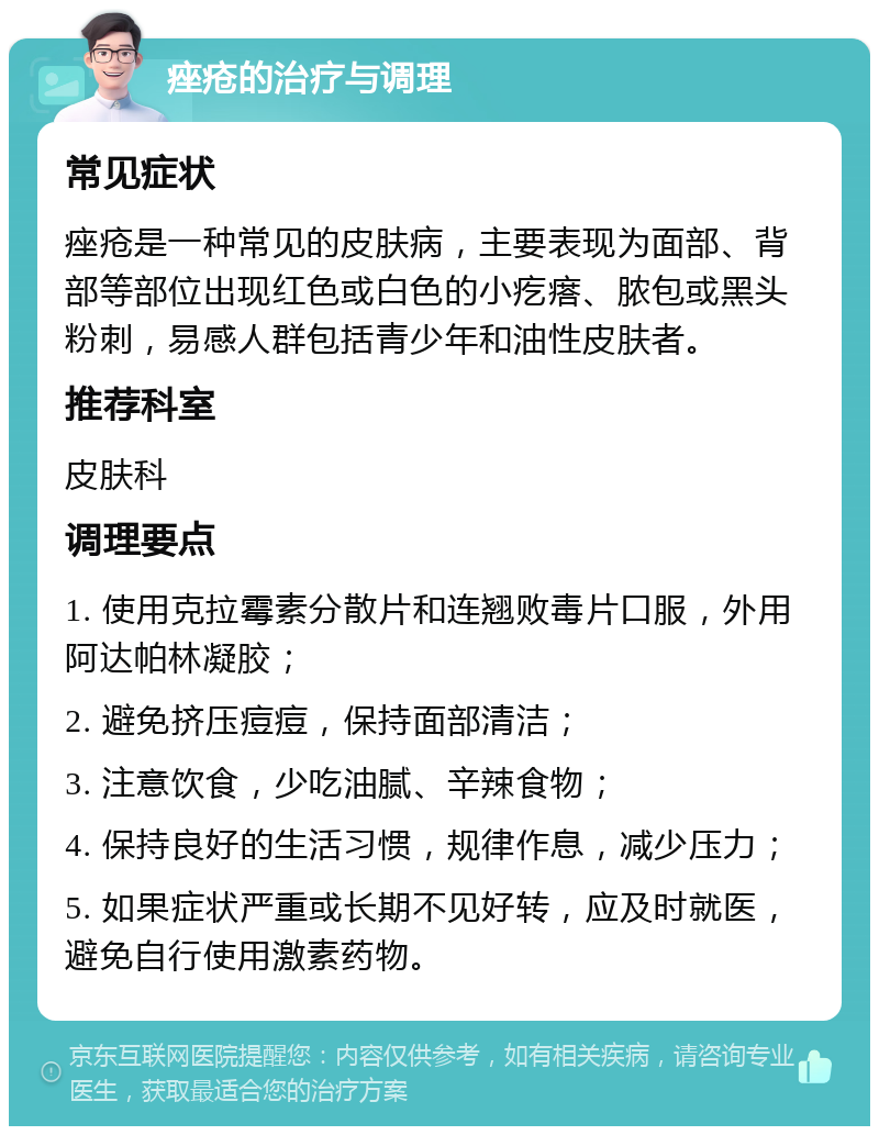 痤疮的治疗与调理 常见症状 痤疮是一种常见的皮肤病，主要表现为面部、背部等部位出现红色或白色的小疙瘩、脓包或黑头粉刺，易感人群包括青少年和油性皮肤者。 推荐科室 皮肤科 调理要点 1. 使用克拉霉素分散片和连翘败毒片口服，外用阿达帕林凝胶； 2. 避免挤压痘痘，保持面部清洁； 3. 注意饮食，少吃油腻、辛辣食物； 4. 保持良好的生活习惯，规律作息，减少压力； 5. 如果症状严重或长期不见好转，应及时就医，避免自行使用激素药物。