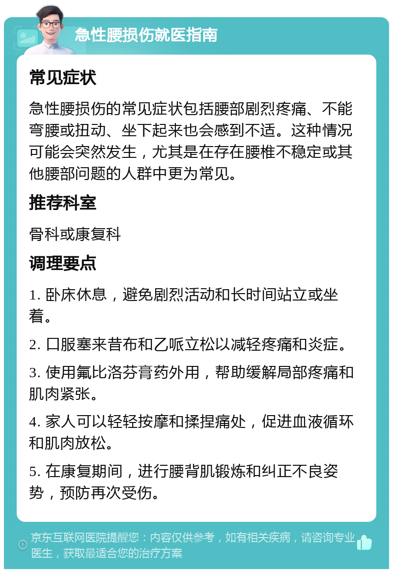 急性腰损伤就医指南 常见症状 急性腰损伤的常见症状包括腰部剧烈疼痛、不能弯腰或扭动、坐下起来也会感到不适。这种情况可能会突然发生，尤其是在存在腰椎不稳定或其他腰部问题的人群中更为常见。 推荐科室 骨科或康复科 调理要点 1. 卧床休息，避免剧烈活动和长时间站立或坐着。 2. 口服塞来昔布和乙哌立松以减轻疼痛和炎症。 3. 使用氟比洛芬膏药外用，帮助缓解局部疼痛和肌肉紧张。 4. 家人可以轻轻按摩和揉捏痛处，促进血液循环和肌肉放松。 5. 在康复期间，进行腰背肌锻炼和纠正不良姿势，预防再次受伤。