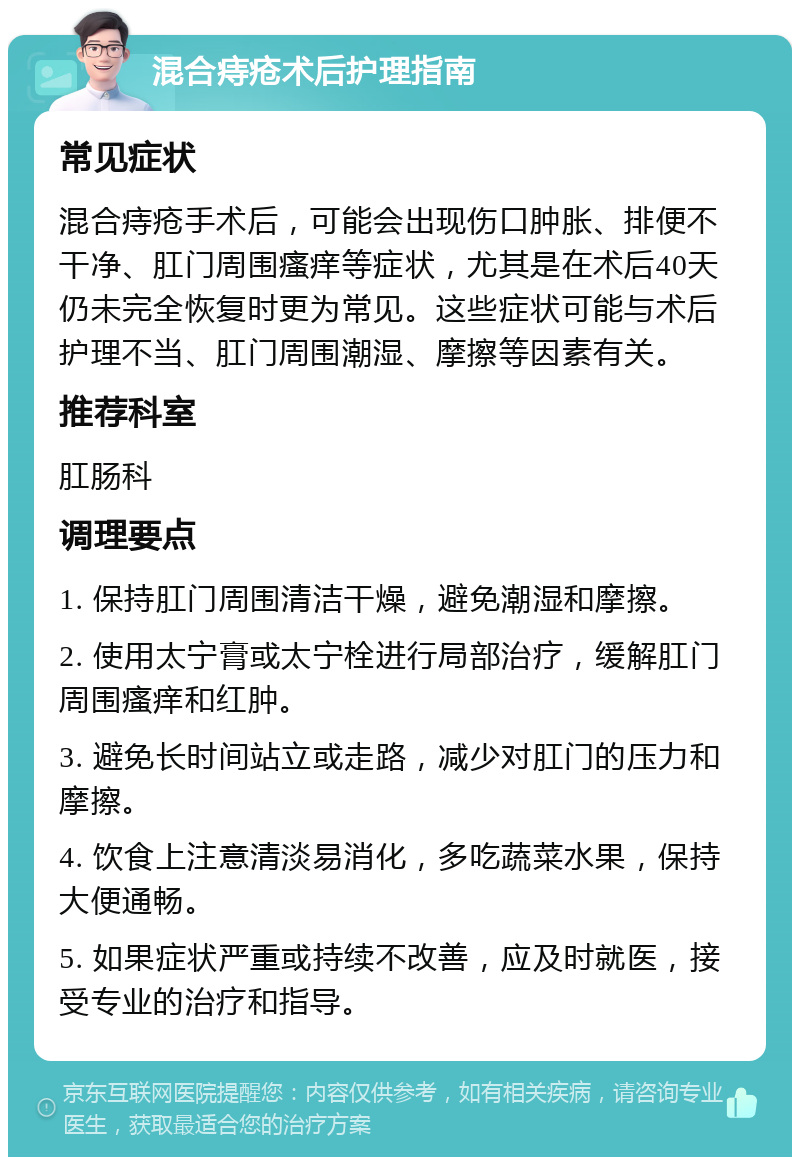 混合痔疮术后护理指南 常见症状 混合痔疮手术后，可能会出现伤口肿胀、排便不干净、肛门周围瘙痒等症状，尤其是在术后40天仍未完全恢复时更为常见。这些症状可能与术后护理不当、肛门周围潮湿、摩擦等因素有关。 推荐科室 肛肠科 调理要点 1. 保持肛门周围清洁干燥，避免潮湿和摩擦。 2. 使用太宁膏或太宁栓进行局部治疗，缓解肛门周围瘙痒和红肿。 3. 避免长时间站立或走路，减少对肛门的压力和摩擦。 4. 饮食上注意清淡易消化，多吃蔬菜水果，保持大便通畅。 5. 如果症状严重或持续不改善，应及时就医，接受专业的治疗和指导。