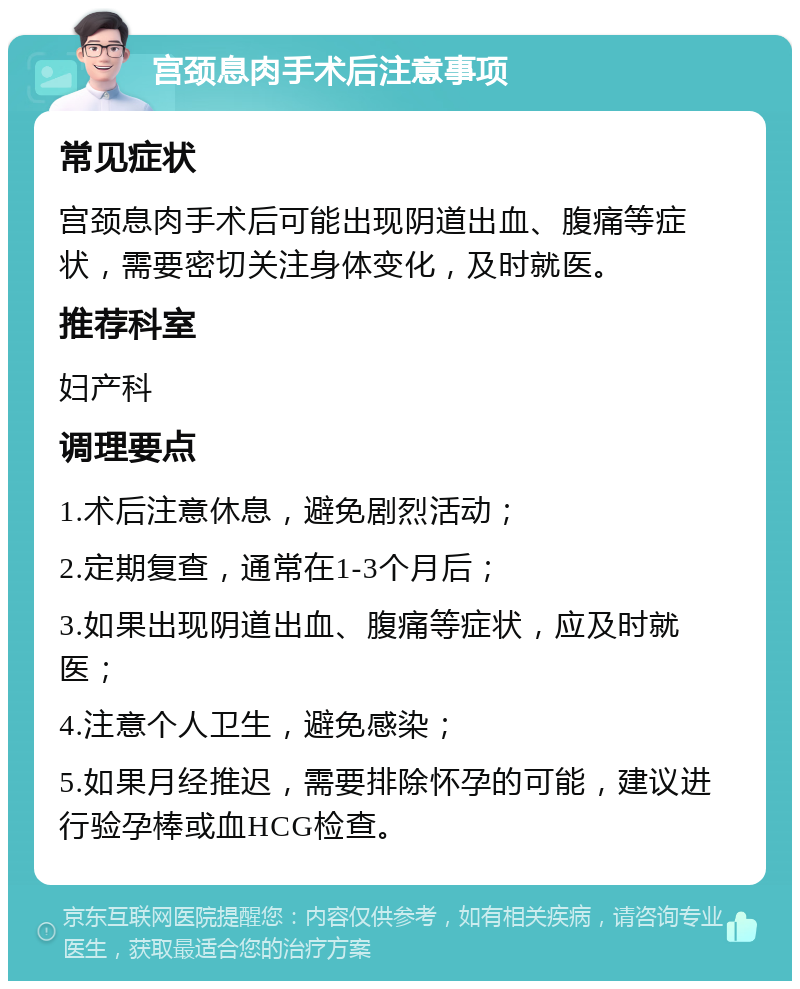 宫颈息肉手术后注意事项 常见症状 宫颈息肉手术后可能出现阴道出血、腹痛等症状，需要密切关注身体变化，及时就医。 推荐科室 妇产科 调理要点 1.术后注意休息，避免剧烈活动； 2.定期复查，通常在1-3个月后； 3.如果出现阴道出血、腹痛等症状，应及时就医； 4.注意个人卫生，避免感染； 5.如果月经推迟，需要排除怀孕的可能，建议进行验孕棒或血HCG检查。