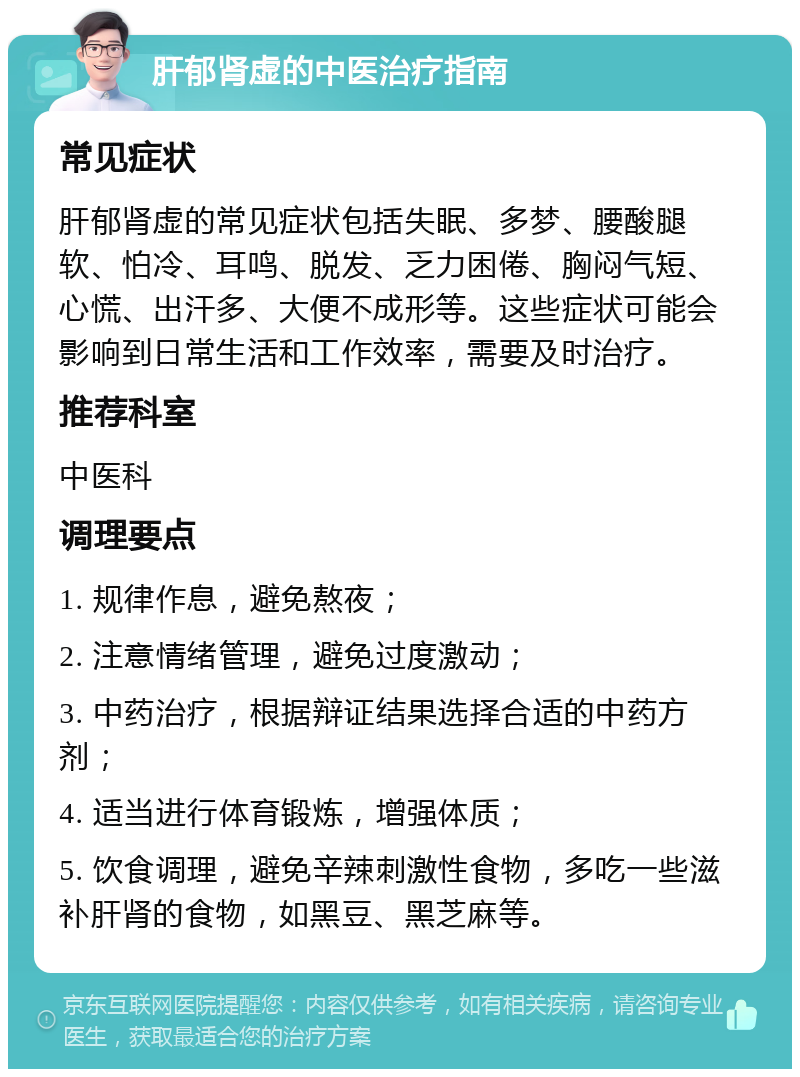 肝郁肾虚的中医治疗指南 常见症状 肝郁肾虚的常见症状包括失眠、多梦、腰酸腿软、怕冷、耳鸣、脱发、乏力困倦、胸闷气短、心慌、出汗多、大便不成形等。这些症状可能会影响到日常生活和工作效率，需要及时治疗。 推荐科室 中医科 调理要点 1. 规律作息，避免熬夜； 2. 注意情绪管理，避免过度激动； 3. 中药治疗，根据辩证结果选择合适的中药方剂； 4. 适当进行体育锻炼，增强体质； 5. 饮食调理，避免辛辣刺激性食物，多吃一些滋补肝肾的食物，如黑豆、黑芝麻等。