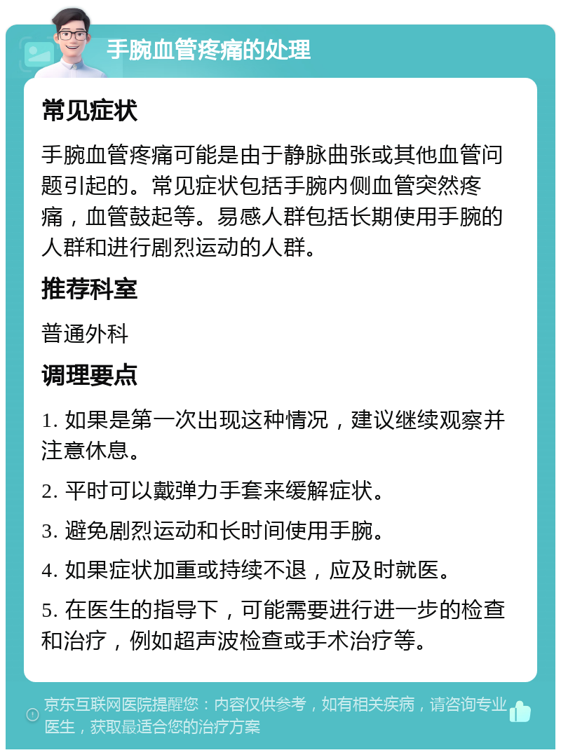 手腕血管疼痛的处理 常见症状 手腕血管疼痛可能是由于静脉曲张或其他血管问题引起的。常见症状包括手腕内侧血管突然疼痛，血管鼓起等。易感人群包括长期使用手腕的人群和进行剧烈运动的人群。 推荐科室 普通外科 调理要点 1. 如果是第一次出现这种情况，建议继续观察并注意休息。 2. 平时可以戴弹力手套来缓解症状。 3. 避免剧烈运动和长时间使用手腕。 4. 如果症状加重或持续不退，应及时就医。 5. 在医生的指导下，可能需要进行进一步的检查和治疗，例如超声波检查或手术治疗等。