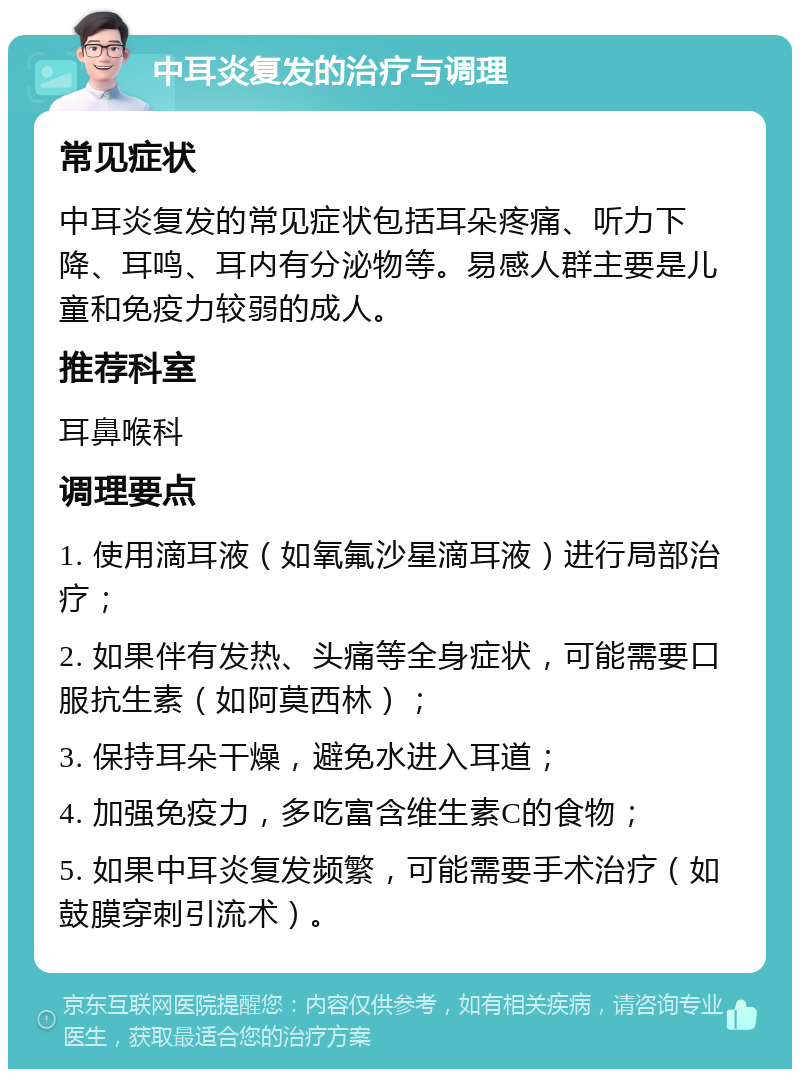 中耳炎复发的治疗与调理 常见症状 中耳炎复发的常见症状包括耳朵疼痛、听力下降、耳鸣、耳内有分泌物等。易感人群主要是儿童和免疫力较弱的成人。 推荐科室 耳鼻喉科 调理要点 1. 使用滴耳液（如氧氟沙星滴耳液）进行局部治疗； 2. 如果伴有发热、头痛等全身症状，可能需要口服抗生素（如阿莫西林）； 3. 保持耳朵干燥，避免水进入耳道； 4. 加强免疫力，多吃富含维生素C的食物； 5. 如果中耳炎复发频繁，可能需要手术治疗（如鼓膜穿刺引流术）。