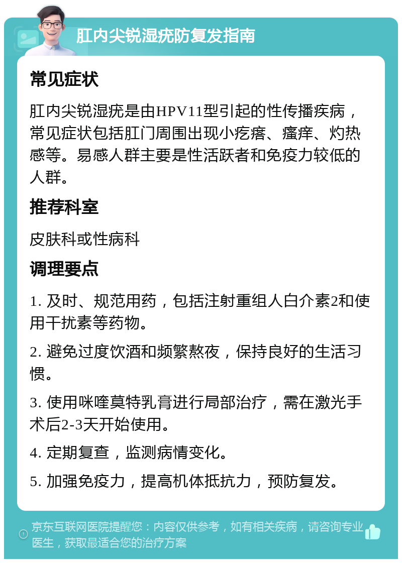 肛内尖锐湿疣防复发指南 常见症状 肛内尖锐湿疣是由HPV11型引起的性传播疾病，常见症状包括肛门周围出现小疙瘩、瘙痒、灼热感等。易感人群主要是性活跃者和免疫力较低的人群。 推荐科室 皮肤科或性病科 调理要点 1. 及时、规范用药，包括注射重组人白介素2和使用干扰素等药物。 2. 避免过度饮酒和频繁熬夜，保持良好的生活习惯。 3. 使用咪喹莫特乳膏进行局部治疗，需在激光手术后2-3天开始使用。 4. 定期复查，监测病情变化。 5. 加强免疫力，提高机体抵抗力，预防复发。