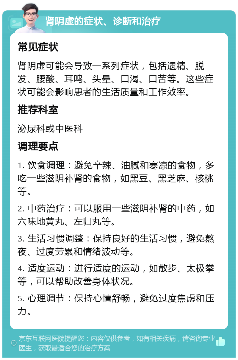 肾阴虚的症状、诊断和治疗 常见症状 肾阴虚可能会导致一系列症状，包括遗精、脱发、腰酸、耳鸣、头晕、口渴、口苦等。这些症状可能会影响患者的生活质量和工作效率。 推荐科室 泌尿科或中医科 调理要点 1. 饮食调理：避免辛辣、油腻和寒凉的食物，多吃一些滋阴补肾的食物，如黑豆、黑芝麻、核桃等。 2. 中药治疗：可以服用一些滋阴补肾的中药，如六味地黄丸、左归丸等。 3. 生活习惯调整：保持良好的生活习惯，避免熬夜、过度劳累和情绪波动等。 4. 适度运动：进行适度的运动，如散步、太极拳等，可以帮助改善身体状况。 5. 心理调节：保持心情舒畅，避免过度焦虑和压力。