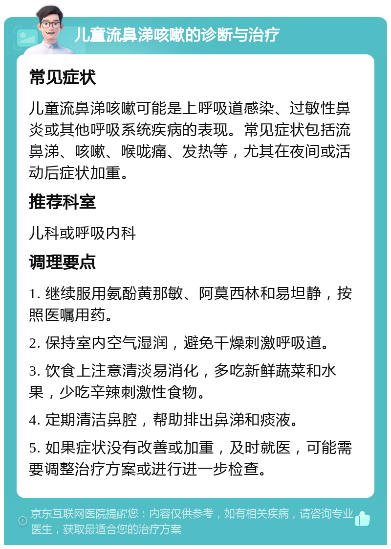 儿童流鼻涕咳嗽的诊断与治疗 常见症状 儿童流鼻涕咳嗽可能是上呼吸道感染、过敏性鼻炎或其他呼吸系统疾病的表现。常见症状包括流鼻涕、咳嗽、喉咙痛、发热等，尤其在夜间或活动后症状加重。 推荐科室 儿科或呼吸内科 调理要点 1. 继续服用氨酚黄那敏、阿莫西林和易坦静，按照医嘱用药。 2. 保持室内空气湿润，避免干燥刺激呼吸道。 3. 饮食上注意清淡易消化，多吃新鲜蔬菜和水果，少吃辛辣刺激性食物。 4. 定期清洁鼻腔，帮助排出鼻涕和痰液。 5. 如果症状没有改善或加重，及时就医，可能需要调整治疗方案或进行进一步检查。