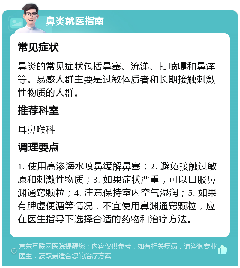 鼻炎就医指南 常见症状 鼻炎的常见症状包括鼻塞、流涕、打喷嚏和鼻痒等。易感人群主要是过敏体质者和长期接触刺激性物质的人群。 推荐科室 耳鼻喉科 调理要点 1. 使用高渗海水喷鼻缓解鼻塞；2. 避免接触过敏原和刺激性物质；3. 如果症状严重，可以口服鼻渊通窍颗粒；4. 注意保持室内空气湿润；5. 如果有脾虚便溏等情况，不宜使用鼻渊通窍颗粒，应在医生指导下选择合适的药物和治疗方法。