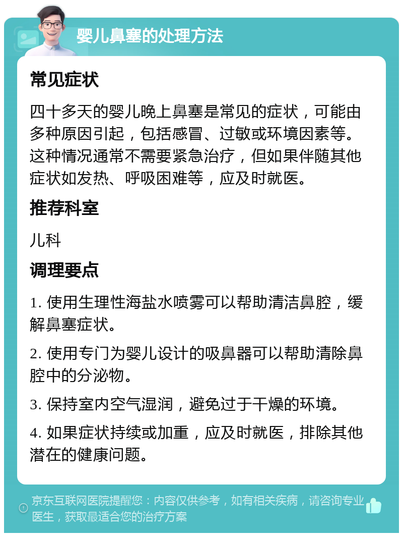 婴儿鼻塞的处理方法 常见症状 四十多天的婴儿晚上鼻塞是常见的症状，可能由多种原因引起，包括感冒、过敏或环境因素等。这种情况通常不需要紧急治疗，但如果伴随其他症状如发热、呼吸困难等，应及时就医。 推荐科室 儿科 调理要点 1. 使用生理性海盐水喷雾可以帮助清洁鼻腔，缓解鼻塞症状。 2. 使用专门为婴儿设计的吸鼻器可以帮助清除鼻腔中的分泌物。 3. 保持室内空气湿润，避免过于干燥的环境。 4. 如果症状持续或加重，应及时就医，排除其他潜在的健康问题。