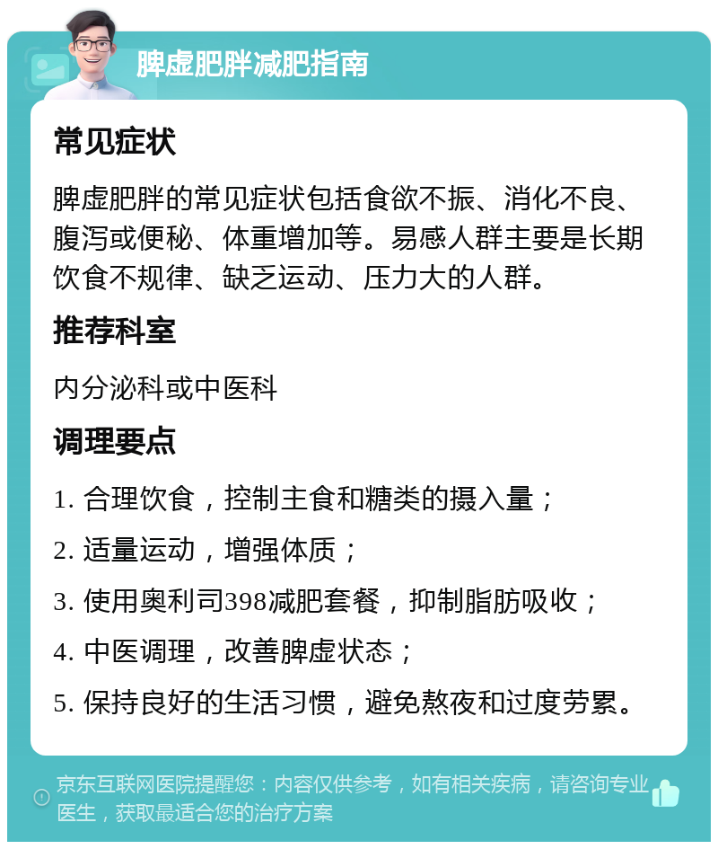 脾虚肥胖减肥指南 常见症状 脾虚肥胖的常见症状包括食欲不振、消化不良、腹泻或便秘、体重增加等。易感人群主要是长期饮食不规律、缺乏运动、压力大的人群。 推荐科室 内分泌科或中医科 调理要点 1. 合理饮食，控制主食和糖类的摄入量； 2. 适量运动，增强体质； 3. 使用奥利司398减肥套餐，抑制脂肪吸收； 4. 中医调理，改善脾虚状态； 5. 保持良好的生活习惯，避免熬夜和过度劳累。