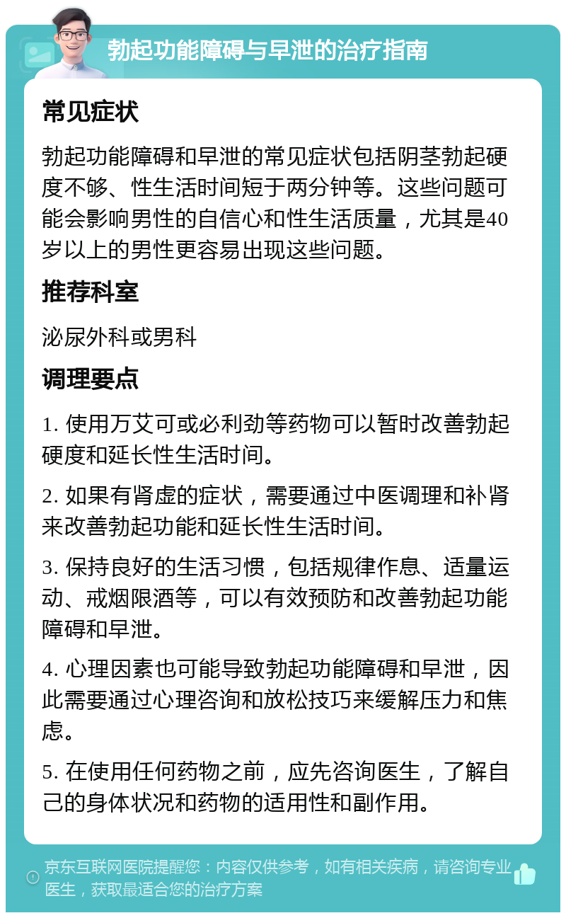 勃起功能障碍与早泄的治疗指南 常见症状 勃起功能障碍和早泄的常见症状包括阴茎勃起硬度不够、性生活时间短于两分钟等。这些问题可能会影响男性的自信心和性生活质量，尤其是40岁以上的男性更容易出现这些问题。 推荐科室 泌尿外科或男科 调理要点 1. 使用万艾可或必利劲等药物可以暂时改善勃起硬度和延长性生活时间。 2. 如果有肾虚的症状，需要通过中医调理和补肾来改善勃起功能和延长性生活时间。 3. 保持良好的生活习惯，包括规律作息、适量运动、戒烟限酒等，可以有效预防和改善勃起功能障碍和早泄。 4. 心理因素也可能导致勃起功能障碍和早泄，因此需要通过心理咨询和放松技巧来缓解压力和焦虑。 5. 在使用任何药物之前，应先咨询医生，了解自己的身体状况和药物的适用性和副作用。