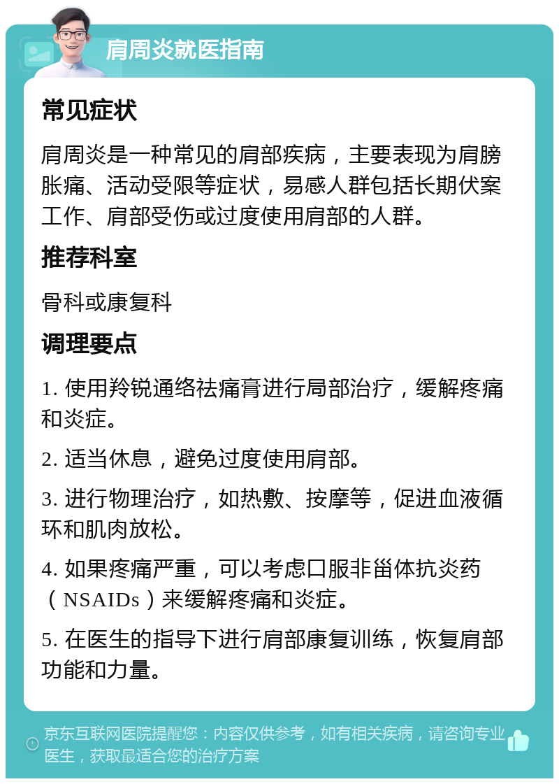 肩周炎就医指南 常见症状 肩周炎是一种常见的肩部疾病，主要表现为肩膀胀痛、活动受限等症状，易感人群包括长期伏案工作、肩部受伤或过度使用肩部的人群。 推荐科室 骨科或康复科 调理要点 1. 使用羚锐通络祛痛膏进行局部治疗，缓解疼痛和炎症。 2. 适当休息，避免过度使用肩部。 3. 进行物理治疗，如热敷、按摩等，促进血液循环和肌肉放松。 4. 如果疼痛严重，可以考虑口服非甾体抗炎药（NSAIDs）来缓解疼痛和炎症。 5. 在医生的指导下进行肩部康复训练，恢复肩部功能和力量。