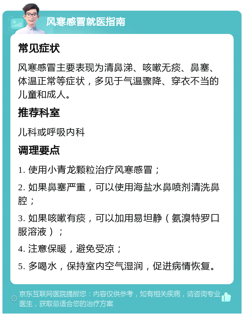 风寒感冒就医指南 常见症状 风寒感冒主要表现为清鼻涕、咳嗽无痰、鼻塞、体温正常等症状，多见于气温骤降、穿衣不当的儿童和成人。 推荐科室 儿科或呼吸内科 调理要点 1. 使用小青龙颗粒治疗风寒感冒； 2. 如果鼻塞严重，可以使用海盐水鼻喷剂清洗鼻腔； 3. 如果咳嗽有痰，可以加用易坦静（氨溴特罗口服溶液）； 4. 注意保暖，避免受凉； 5. 多喝水，保持室内空气湿润，促进病情恢复。