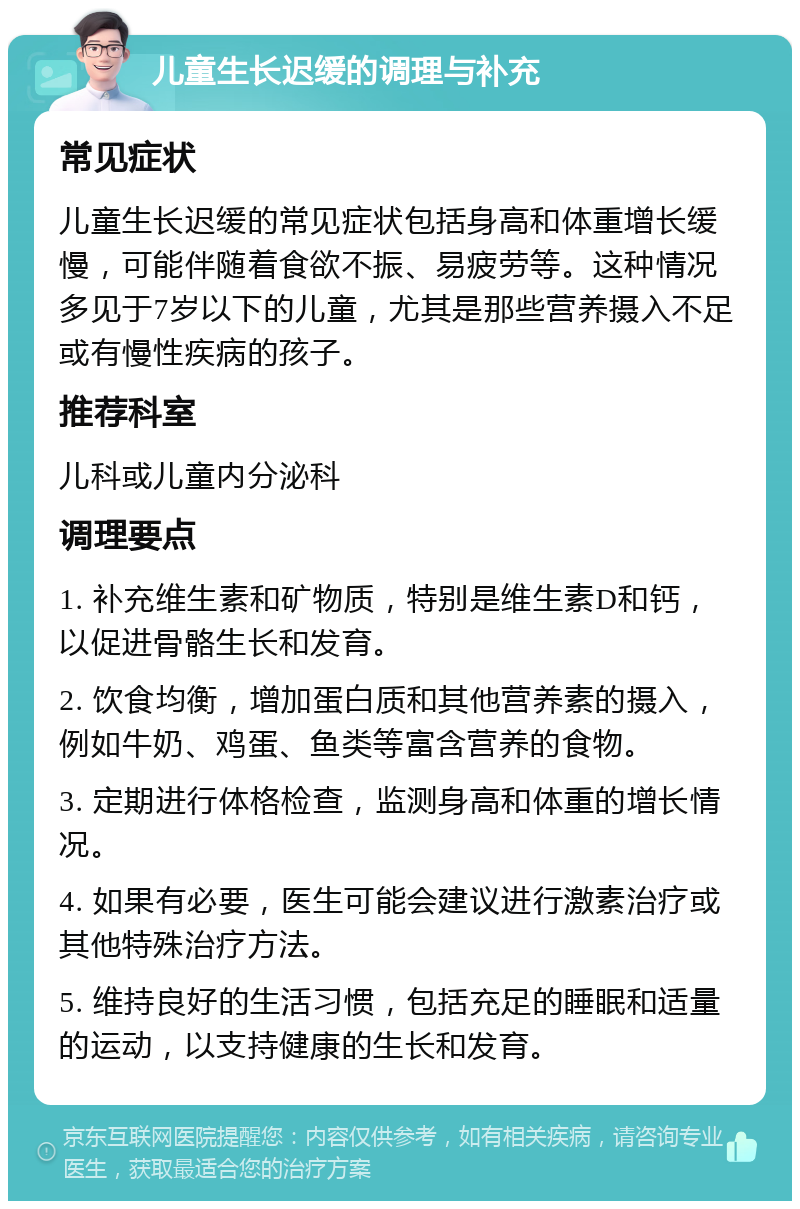 儿童生长迟缓的调理与补充 常见症状 儿童生长迟缓的常见症状包括身高和体重增长缓慢，可能伴随着食欲不振、易疲劳等。这种情况多见于7岁以下的儿童，尤其是那些营养摄入不足或有慢性疾病的孩子。 推荐科室 儿科或儿童内分泌科 调理要点 1. 补充维生素和矿物质，特别是维生素D和钙，以促进骨骼生长和发育。 2. 饮食均衡，增加蛋白质和其他营养素的摄入，例如牛奶、鸡蛋、鱼类等富含营养的食物。 3. 定期进行体格检查，监测身高和体重的增长情况。 4. 如果有必要，医生可能会建议进行激素治疗或其他特殊治疗方法。 5. 维持良好的生活习惯，包括充足的睡眠和适量的运动，以支持健康的生长和发育。