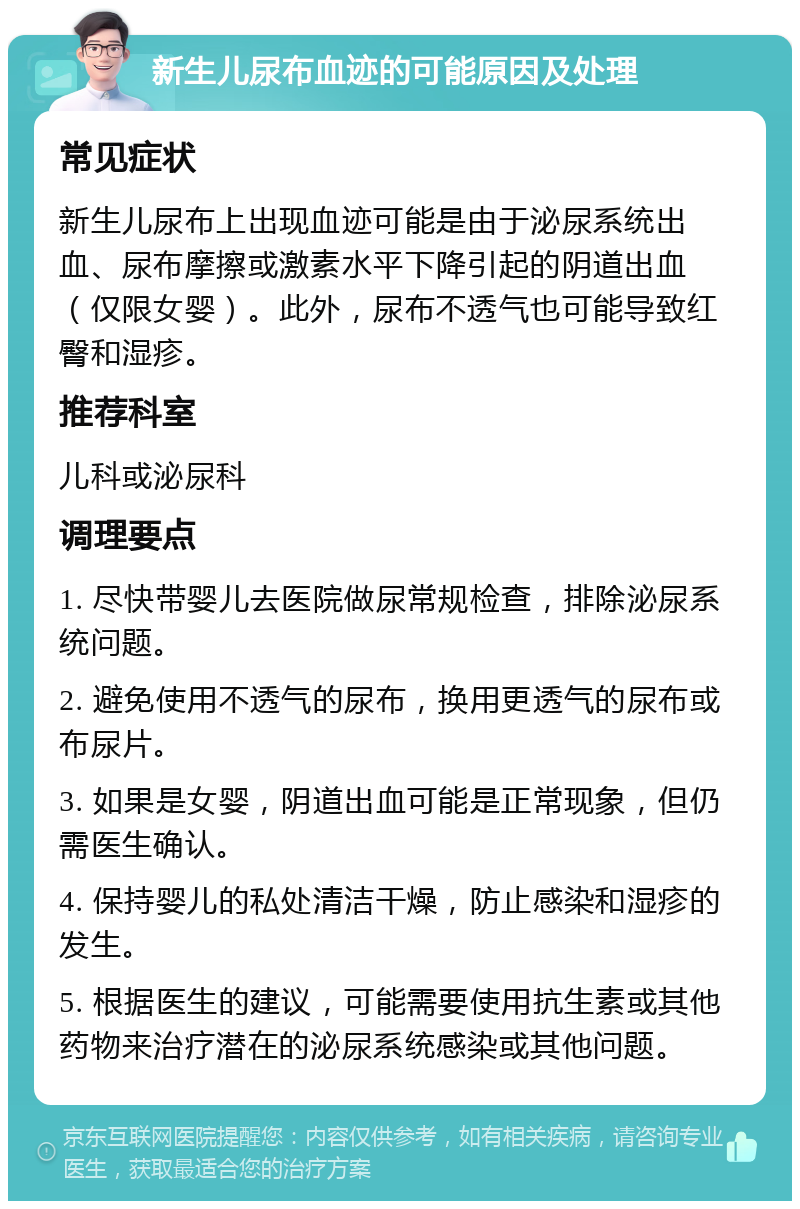 新生儿尿布血迹的可能原因及处理 常见症状 新生儿尿布上出现血迹可能是由于泌尿系统出血、尿布摩擦或激素水平下降引起的阴道出血（仅限女婴）。此外，尿布不透气也可能导致红臀和湿疹。 推荐科室 儿科或泌尿科 调理要点 1. 尽快带婴儿去医院做尿常规检查，排除泌尿系统问题。 2. 避免使用不透气的尿布，换用更透气的尿布或布尿片。 3. 如果是女婴，阴道出血可能是正常现象，但仍需医生确认。 4. 保持婴儿的私处清洁干燥，防止感染和湿疹的发生。 5. 根据医生的建议，可能需要使用抗生素或其他药物来治疗潜在的泌尿系统感染或其他问题。