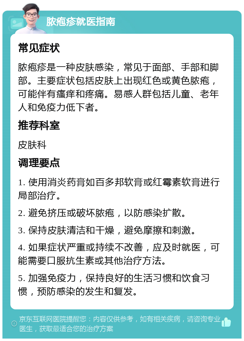 脓疱疹就医指南 常见症状 脓疱疹是一种皮肤感染，常见于面部、手部和脚部。主要症状包括皮肤上出现红色或黄色脓疱，可能伴有瘙痒和疼痛。易感人群包括儿童、老年人和免疫力低下者。 推荐科室 皮肤科 调理要点 1. 使用消炎药膏如百多邦软膏或红霉素软膏进行局部治疗。 2. 避免挤压或破坏脓疱，以防感染扩散。 3. 保持皮肤清洁和干燥，避免摩擦和刺激。 4. 如果症状严重或持续不改善，应及时就医，可能需要口服抗生素或其他治疗方法。 5. 加强免疫力，保持良好的生活习惯和饮食习惯，预防感染的发生和复发。