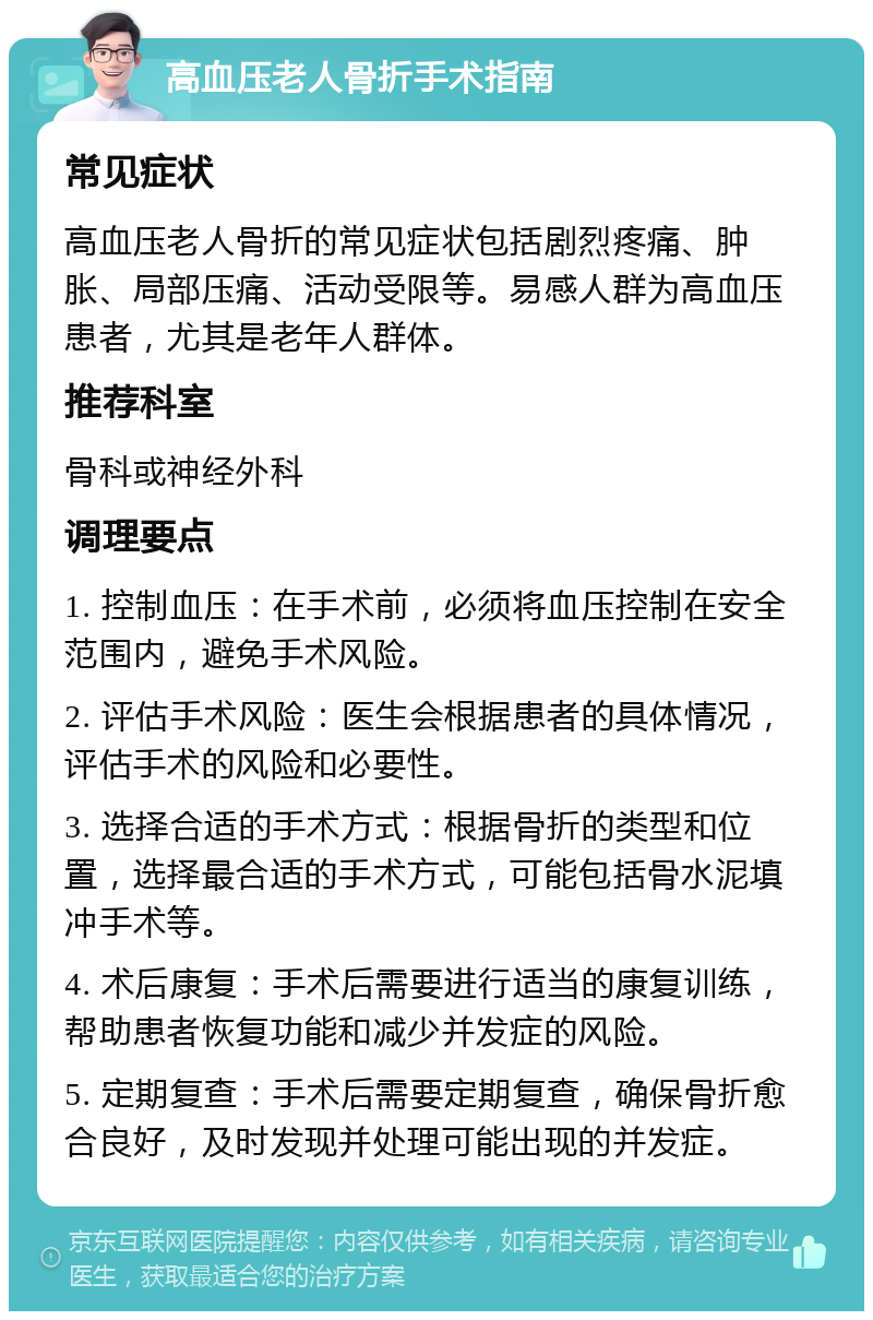 高血压老人骨折手术指南 常见症状 高血压老人骨折的常见症状包括剧烈疼痛、肿胀、局部压痛、活动受限等。易感人群为高血压患者，尤其是老年人群体。 推荐科室 骨科或神经外科 调理要点 1. 控制血压：在手术前，必须将血压控制在安全范围内，避免手术风险。 2. 评估手术风险：医生会根据患者的具体情况，评估手术的风险和必要性。 3. 选择合适的手术方式：根据骨折的类型和位置，选择最合适的手术方式，可能包括骨水泥填冲手术等。 4. 术后康复：手术后需要进行适当的康复训练，帮助患者恢复功能和减少并发症的风险。 5. 定期复查：手术后需要定期复查，确保骨折愈合良好，及时发现并处理可能出现的并发症。