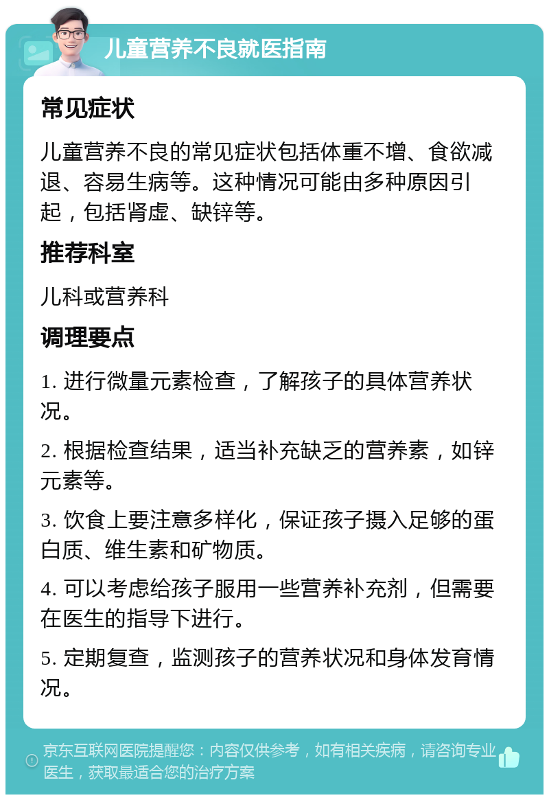 儿童营养不良就医指南 常见症状 儿童营养不良的常见症状包括体重不增、食欲减退、容易生病等。这种情况可能由多种原因引起，包括肾虚、缺锌等。 推荐科室 儿科或营养科 调理要点 1. 进行微量元素检查，了解孩子的具体营养状况。 2. 根据检查结果，适当补充缺乏的营养素，如锌元素等。 3. 饮食上要注意多样化，保证孩子摄入足够的蛋白质、维生素和矿物质。 4. 可以考虑给孩子服用一些营养补充剂，但需要在医生的指导下进行。 5. 定期复查，监测孩子的营养状况和身体发育情况。