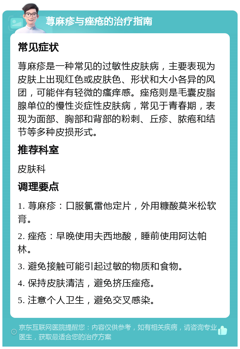 荨麻疹与痤疮的治疗指南 常见症状 荨麻疹是一种常见的过敏性皮肤病，主要表现为皮肤上出现红色或皮肤色、形状和大小各异的风团，可能伴有轻微的瘙痒感。痤疮则是毛囊皮脂腺单位的慢性炎症性皮肤病，常见于青春期，表现为面部、胸部和背部的粉刺、丘疹、脓疱和结节等多种皮损形式。 推荐科室 皮肤科 调理要点 1. 荨麻疹：口服氯雷他定片，外用糠酸莫米松软膏。 2. 痤疮：早晚使用夫西地酸，睡前使用阿达帕林。 3. 避免接触可能引起过敏的物质和食物。 4. 保持皮肤清洁，避免挤压痤疮。 5. 注意个人卫生，避免交叉感染。