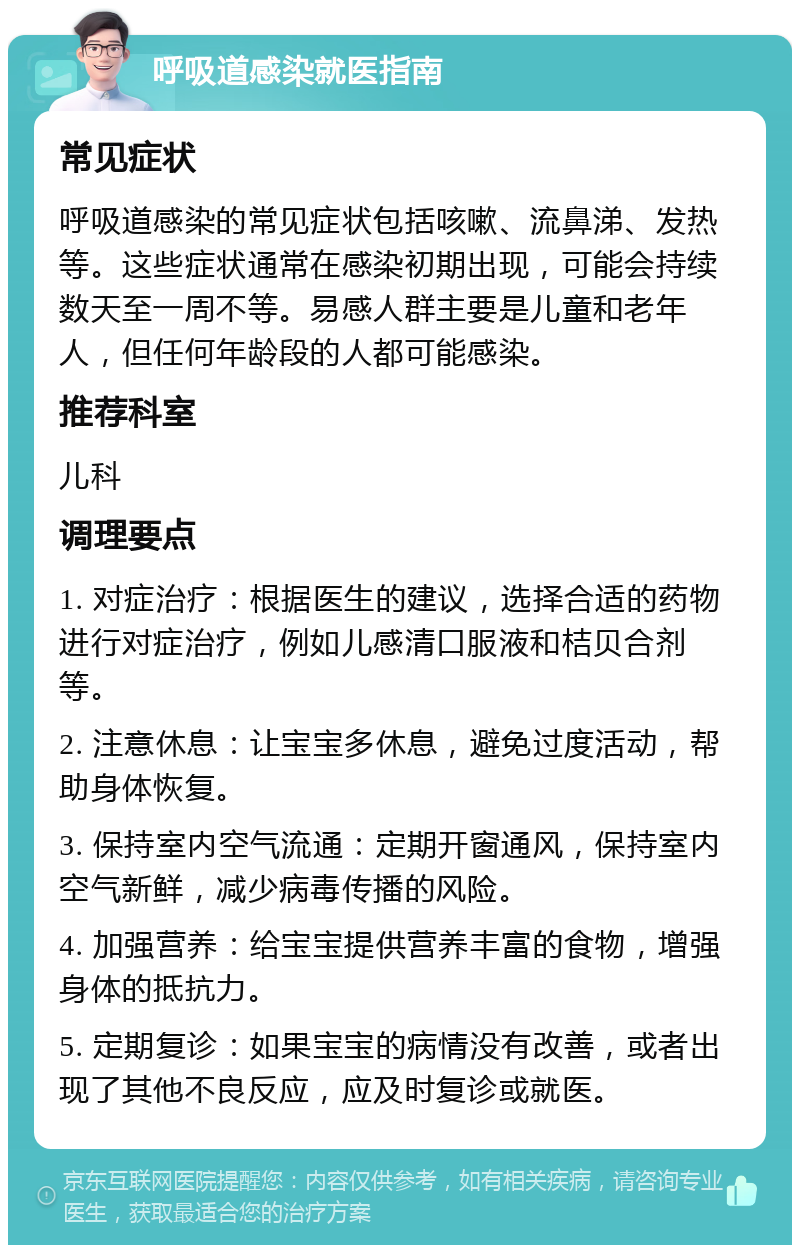 呼吸道感染就医指南 常见症状 呼吸道感染的常见症状包括咳嗽、流鼻涕、发热等。这些症状通常在感染初期出现，可能会持续数天至一周不等。易感人群主要是儿童和老年人，但任何年龄段的人都可能感染。 推荐科室 儿科 调理要点 1. 对症治疗：根据医生的建议，选择合适的药物进行对症治疗，例如儿感清口服液和桔贝合剂等。 2. 注意休息：让宝宝多休息，避免过度活动，帮助身体恢复。 3. 保持室内空气流通：定期开窗通风，保持室内空气新鲜，减少病毒传播的风险。 4. 加强营养：给宝宝提供营养丰富的食物，增强身体的抵抗力。 5. 定期复诊：如果宝宝的病情没有改善，或者出现了其他不良反应，应及时复诊或就医。