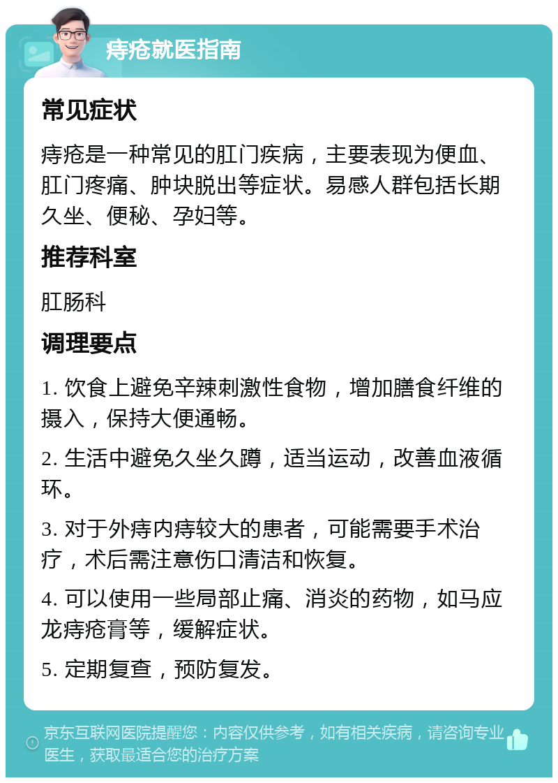 痔疮就医指南 常见症状 痔疮是一种常见的肛门疾病，主要表现为便血、肛门疼痛、肿块脱出等症状。易感人群包括长期久坐、便秘、孕妇等。 推荐科室 肛肠科 调理要点 1. 饮食上避免辛辣刺激性食物，增加膳食纤维的摄入，保持大便通畅。 2. 生活中避免久坐久蹲，适当运动，改善血液循环。 3. 对于外痔内痔较大的患者，可能需要手术治疗，术后需注意伤口清洁和恢复。 4. 可以使用一些局部止痛、消炎的药物，如马应龙痔疮膏等，缓解症状。 5. 定期复查，预防复发。