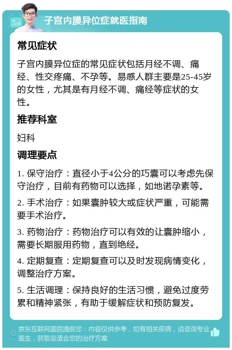 子宫内膜异位症就医指南 常见症状 子宫内膜异位症的常见症状包括月经不调、痛经、性交疼痛、不孕等。易感人群主要是25-45岁的女性，尤其是有月经不调、痛经等症状的女性。 推荐科室 妇科 调理要点 1. 保守治疗：直径小于4公分的巧囊可以考虑先保守治疗，目前有药物可以选择，如地诺孕素等。 2. 手术治疗：如果囊肿较大或症状严重，可能需要手术治疗。 3. 药物治疗：药物治疗可以有效的让囊肿缩小，需要长期服用药物，直到绝经。 4. 定期复查：定期复查可以及时发现病情变化，调整治疗方案。 5. 生活调理：保持良好的生活习惯，避免过度劳累和精神紧张，有助于缓解症状和预防复发。