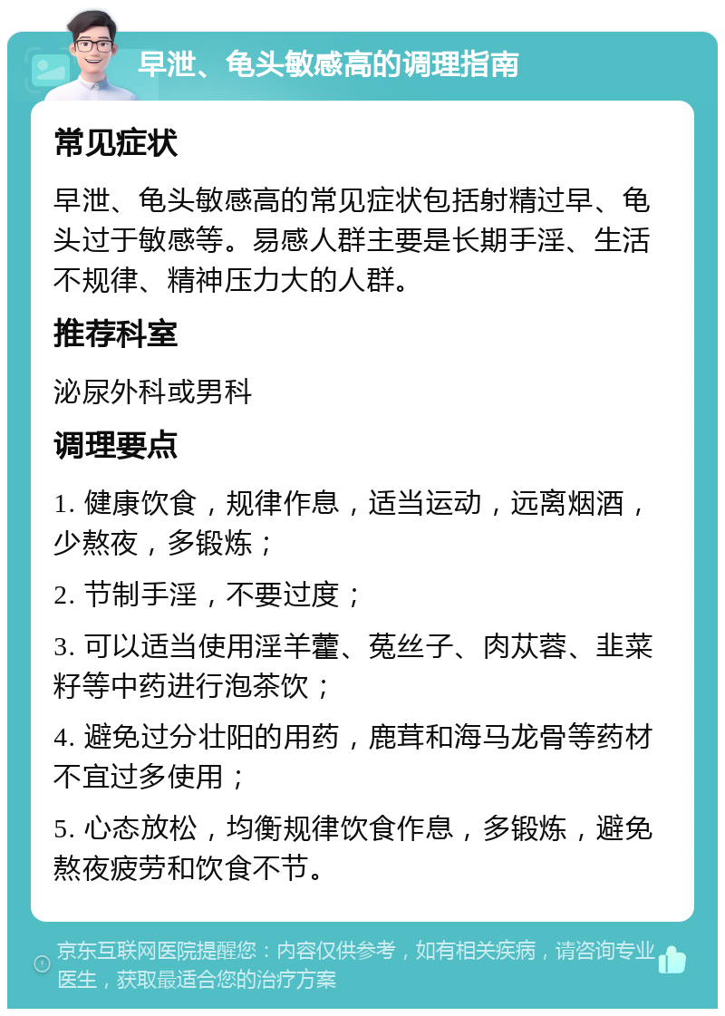 早泄、龟头敏感高的调理指南 常见症状 早泄、龟头敏感高的常见症状包括射精过早、龟头过于敏感等。易感人群主要是长期手淫、生活不规律、精神压力大的人群。 推荐科室 泌尿外科或男科 调理要点 1. 健康饮食，规律作息，适当运动，远离烟酒，少熬夜，多锻炼； 2. 节制手淫，不要过度； 3. 可以适当使用淫羊藿、菟丝子、肉苁蓉、韭菜籽等中药进行泡茶饮； 4. 避免过分壮阳的用药，鹿茸和海马龙骨等药材不宜过多使用； 5. 心态放松，均衡规律饮食作息，多锻炼，避免熬夜疲劳和饮食不节。