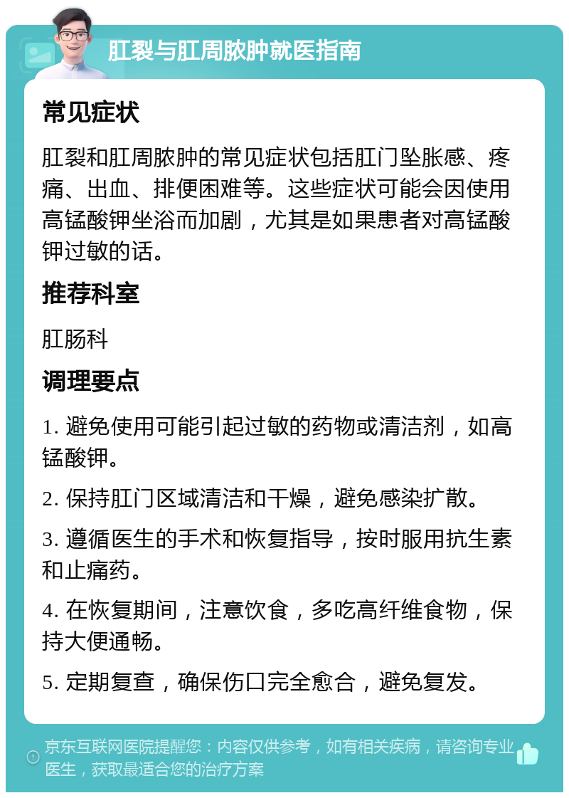 肛裂与肛周脓肿就医指南 常见症状 肛裂和肛周脓肿的常见症状包括肛门坠胀感、疼痛、出血、排便困难等。这些症状可能会因使用高锰酸钾坐浴而加剧，尤其是如果患者对高锰酸钾过敏的话。 推荐科室 肛肠科 调理要点 1. 避免使用可能引起过敏的药物或清洁剂，如高锰酸钾。 2. 保持肛门区域清洁和干燥，避免感染扩散。 3. 遵循医生的手术和恢复指导，按时服用抗生素和止痛药。 4. 在恢复期间，注意饮食，多吃高纤维食物，保持大便通畅。 5. 定期复查，确保伤口完全愈合，避免复发。