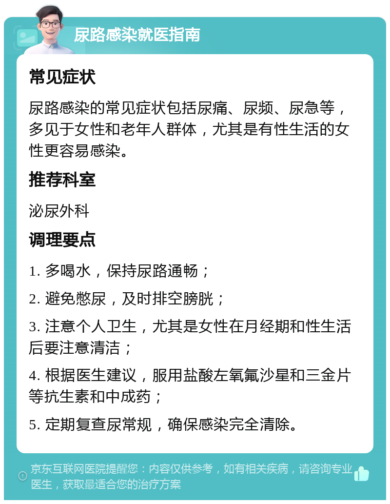 尿路感染就医指南 常见症状 尿路感染的常见症状包括尿痛、尿频、尿急等，多见于女性和老年人群体，尤其是有性生活的女性更容易感染。 推荐科室 泌尿外科 调理要点 1. 多喝水，保持尿路通畅； 2. 避免憋尿，及时排空膀胱； 3. 注意个人卫生，尤其是女性在月经期和性生活后要注意清洁； 4. 根据医生建议，服用盐酸左氧氟沙星和三金片等抗生素和中成药； 5. 定期复查尿常规，确保感染完全清除。