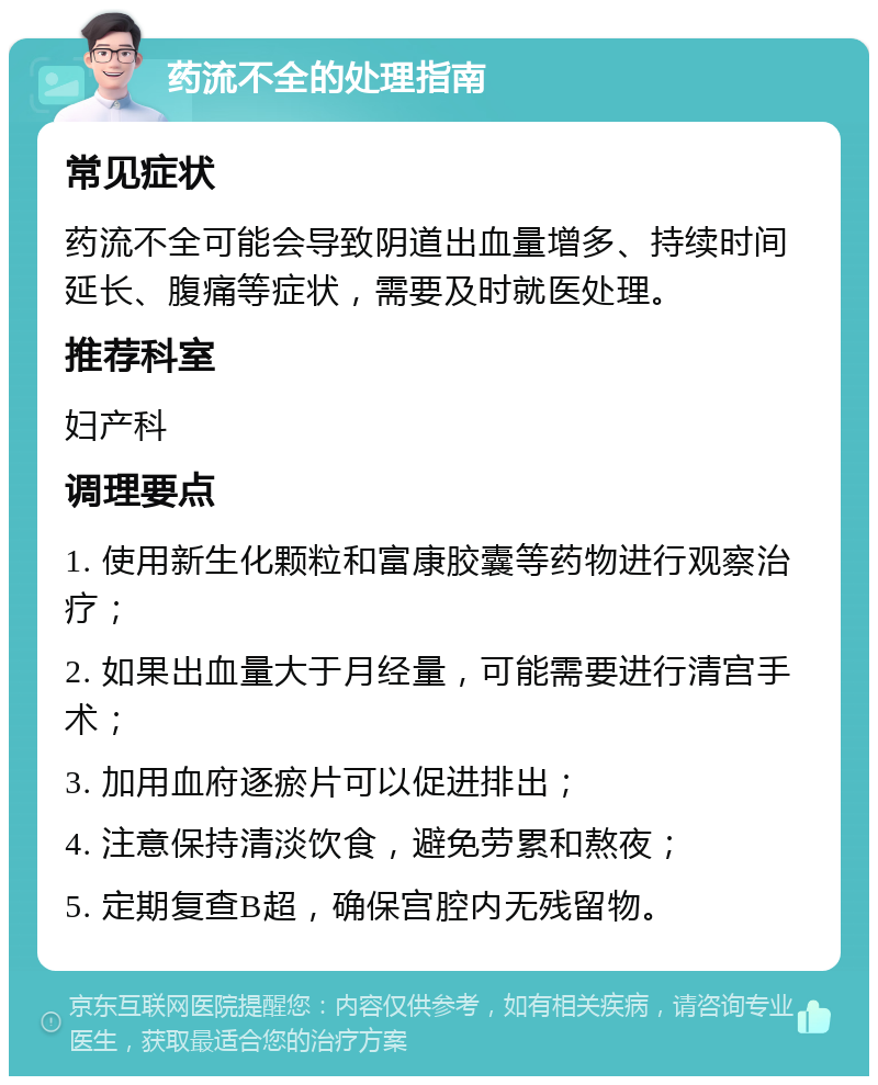 药流不全的处理指南 常见症状 药流不全可能会导致阴道出血量增多、持续时间延长、腹痛等症状，需要及时就医处理。 推荐科室 妇产科 调理要点 1. 使用新生化颗粒和富康胶囊等药物进行观察治疗； 2. 如果出血量大于月经量，可能需要进行清宫手术； 3. 加用血府逐瘀片可以促进排出； 4. 注意保持清淡饮食，避免劳累和熬夜； 5. 定期复查B超，确保宫腔内无残留物。