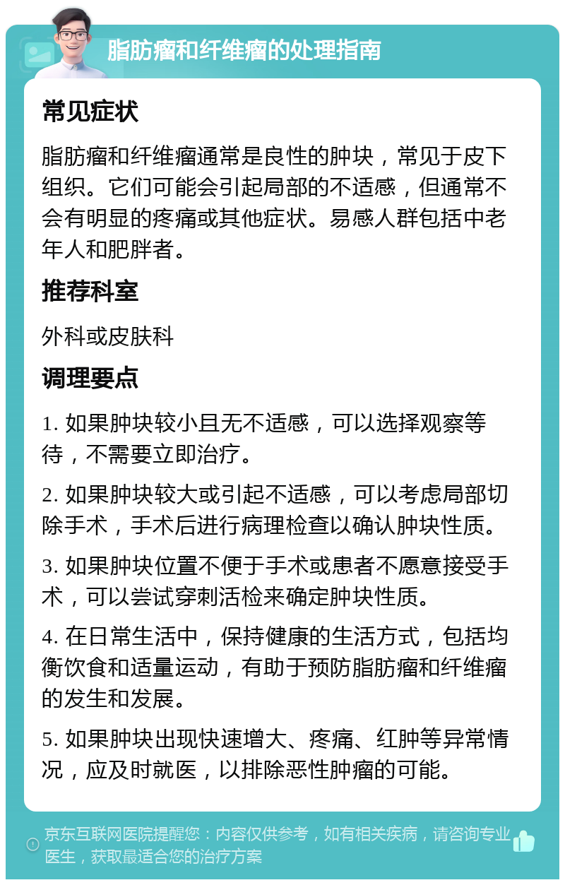 脂肪瘤和纤维瘤的处理指南 常见症状 脂肪瘤和纤维瘤通常是良性的肿块，常见于皮下组织。它们可能会引起局部的不适感，但通常不会有明显的疼痛或其他症状。易感人群包括中老年人和肥胖者。 推荐科室 外科或皮肤科 调理要点 1. 如果肿块较小且无不适感，可以选择观察等待，不需要立即治疗。 2. 如果肿块较大或引起不适感，可以考虑局部切除手术，手术后进行病理检查以确认肿块性质。 3. 如果肿块位置不便于手术或患者不愿意接受手术，可以尝试穿刺活检来确定肿块性质。 4. 在日常生活中，保持健康的生活方式，包括均衡饮食和适量运动，有助于预防脂肪瘤和纤维瘤的发生和发展。 5. 如果肿块出现快速增大、疼痛、红肿等异常情况，应及时就医，以排除恶性肿瘤的可能。