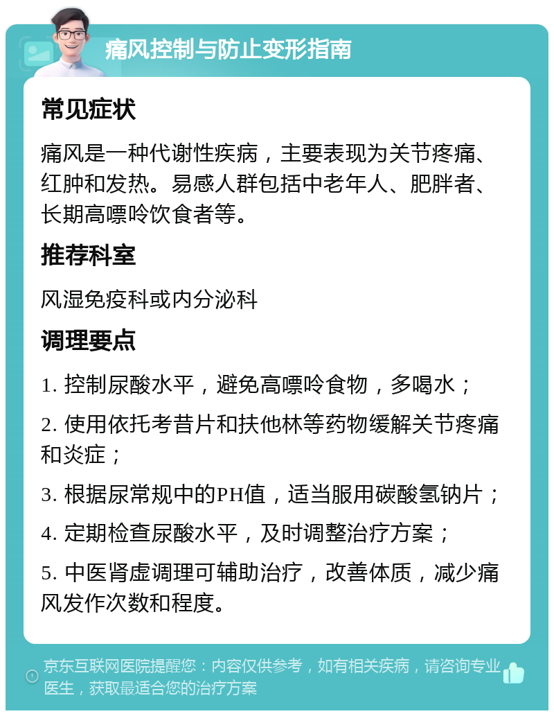 痛风控制与防止变形指南 常见症状 痛风是一种代谢性疾病，主要表现为关节疼痛、红肿和发热。易感人群包括中老年人、肥胖者、长期高嘌呤饮食者等。 推荐科室 风湿免疫科或内分泌科 调理要点 1. 控制尿酸水平，避免高嘌呤食物，多喝水； 2. 使用依托考昔片和扶他林等药物缓解关节疼痛和炎症； 3. 根据尿常规中的PH值，适当服用碳酸氢钠片； 4. 定期检查尿酸水平，及时调整治疗方案； 5. 中医肾虚调理可辅助治疗，改善体质，减少痛风发作次数和程度。