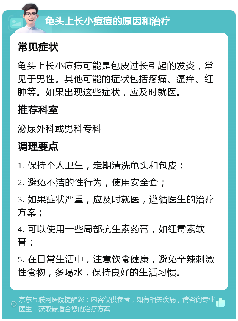 龟头上长小痘痘的原因和治疗 常见症状 龟头上长小痘痘可能是包皮过长引起的发炎，常见于男性。其他可能的症状包括疼痛、瘙痒、红肿等。如果出现这些症状，应及时就医。 推荐科室 泌尿外科或男科专科 调理要点 1. 保持个人卫生，定期清洗龟头和包皮； 2. 避免不洁的性行为，使用安全套； 3. 如果症状严重，应及时就医，遵循医生的治疗方案； 4. 可以使用一些局部抗生素药膏，如红霉素软膏； 5. 在日常生活中，注意饮食健康，避免辛辣刺激性食物，多喝水，保持良好的生活习惯。