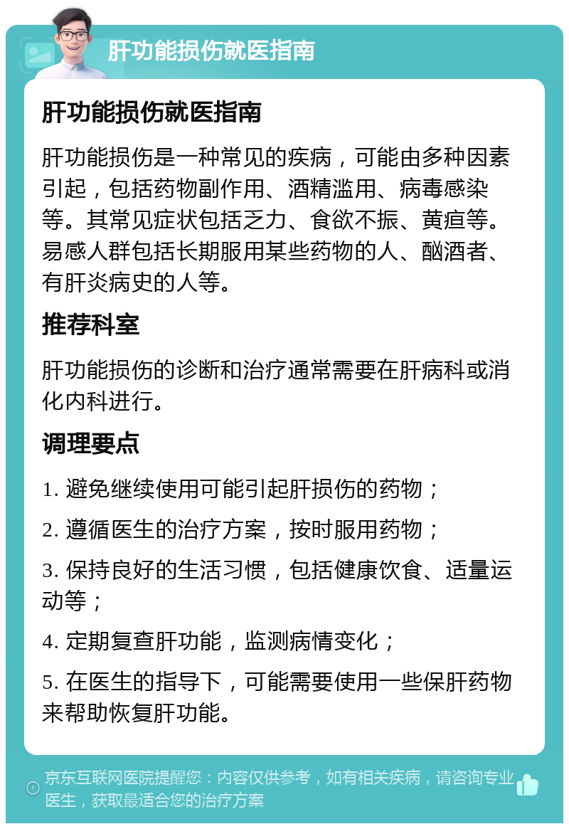 肝功能损伤就医指南 肝功能损伤就医指南 肝功能损伤是一种常见的疾病，可能由多种因素引起，包括药物副作用、酒精滥用、病毒感染等。其常见症状包括乏力、食欲不振、黄疸等。易感人群包括长期服用某些药物的人、酗酒者、有肝炎病史的人等。 推荐科室 肝功能损伤的诊断和治疗通常需要在肝病科或消化内科进行。 调理要点 1. 避免继续使用可能引起肝损伤的药物； 2. 遵循医生的治疗方案，按时服用药物； 3. 保持良好的生活习惯，包括健康饮食、适量运动等； 4. 定期复查肝功能，监测病情变化； 5. 在医生的指导下，可能需要使用一些保肝药物来帮助恢复肝功能。